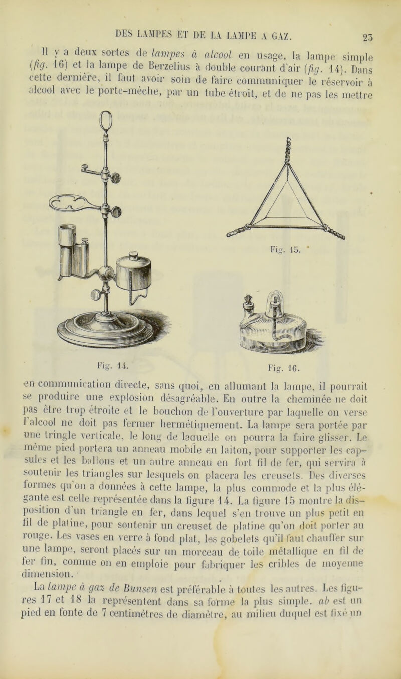 Il v a deux sortes de lampes à alcool en usage, la lampe simple (fuj. 10) et la lampe de Berzelius à double courant d'air (fi. g. 14). Dans cette dernière, il laut avoir soin de faire communiquer le réservoir à alcool avec le porte-mèche, par un tube étroit, et de ne pas les mettre en communication directe, sans quoi, en allumant la lampe, il pourrait se produire une explosion désagréable. Eu outre la cheminée ne doit pas être trop étroite et le bouchon de l'ouverture par laquelle on verse 1 alcool ne doit pas fermer hermétiquement. La lampe sera portée par une tringle verticale, le long de laouelle on pourra la faire glisser. Le même pied portera un anneau mobile en laiton, pour supporter les cap- sules et les ballons et un autre anneau en fort fil de fer, qui servira à soutenir les triangles sur lesquels on placera les creusets. Des diverses formes qu on a données à cette lampe, la plus commode et la plus élé- gante est celle représentée dans la figure 14. La ligure lo montre la dis- position d un triangle en fer, dans lequel s’en trouve un plus petit en fil de platine, pour soutenir un creuset de platine qu’on doit porter au rouge. Les vases en verre à fond plat, les gobelets qu’il faut chauffer sur une lampe, seront placés sur un morceau de toile métallique en (il de Jer lin, comme on en emploie pour fabriquer les cribles de moyenne dimension. La lampe à gaz de Bunsen est préférable à toutes les autres. Les figu- res 17 et 18 la représentent dans sa forme la plus simple, ab est un pied en fonte de 7 centimètres de diamètre, au milieu duquel e>t fixé un