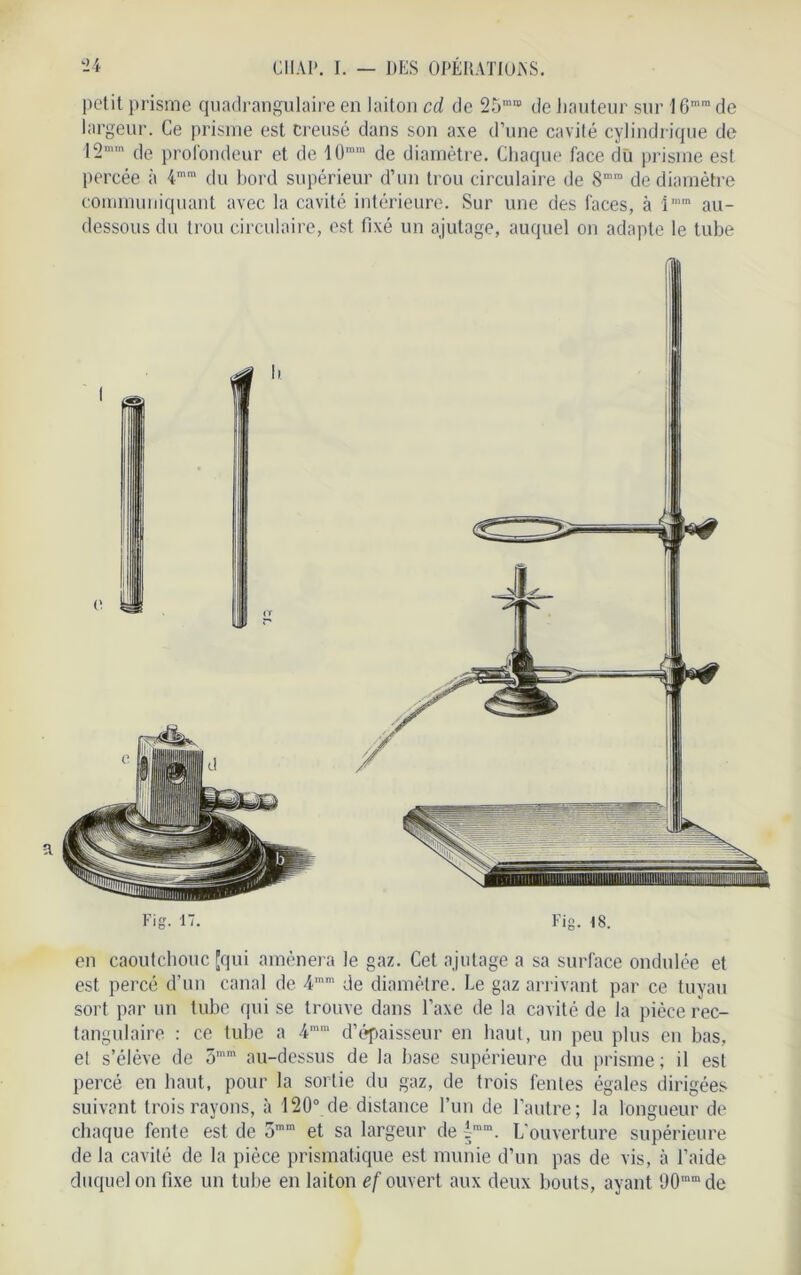 petit prisme quadrangulaire en laiton cd de 25raffl de hauteur sur 16mra de largeur. Ce prisme est creusé dans son axe d’une cavité cylindrique de 12mm de profondeur et de 10nim de diamètre. Chaque face dû prisme est percée à 4mm du bord supérieur d’un trou circulaire de S”® de diamètre communiquant avec la cavité intérieure. Sur une des faces, à iram au- dessous du trou circulaire, est fixé un ajutage, auquel on adapte le tube en caoutchouc [qui amènera le gaz. Cet ajutage a sa surface ondulée et est percé d’un canal de 4,nm de diamètre. Le gaz arrivant par ce tuyau sort par un tube qui se trouve dans l’axe de la cavité de la pièce rec- tangulaire : ce tube a 4ram d’épaisseur en haut, un peu plus en bas, el s’élève de 5mm au-dessus de la base supérieure du prisme; il est percé en haut, pour la sortie du gaz, de trois fentes égales dirigées suivant trois rayons, à 120° de distance l’un de l’autre; la longueur de chaque fente est de 5mra et sa largeur de fram. L’ouverture supérieure de la cavité de la pièce prismatique est munie d’un pas de vis, à l’aide duquel on fixe un tube en laiton ef ouvert aux deux bouts, ayant (J0nunde
