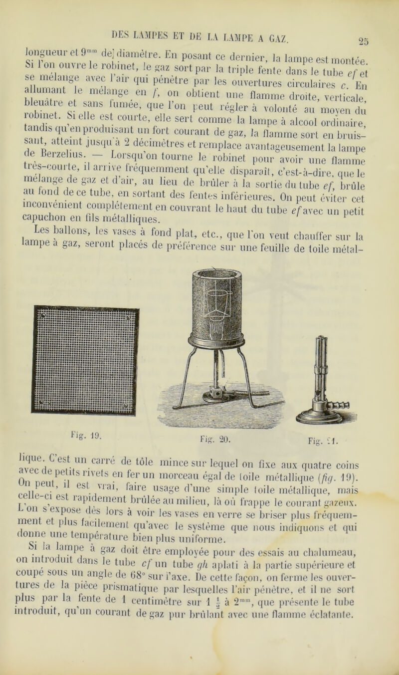 longueur et 9“ de] diamètre. En posant ce dernier, la lampe est montée I on ouvre le robinet, le gaz sort par la triple fente dans le tube efet st mélangé avec 1 air qui pénétré par les ouvertures circulaires c En allumant le mélangé en /, on obtient une flamme droite, verticale bleuatie et sans umee, que l’on peut régler à volonté au moyen du obmet. Si elle est courte elle sert comme la lampe à alcool ordinaire tandis qu en produ^ant un fort courant de gaz, la flamme sort en bruis- sant atteint jusqu a 2 decimetres et remplace avantageusement la lampe tr. erzellus- Lorsqu on tourne le robinet pour avoir une flamme tres-courte, il arme fréquemment qu’elle disparaît, c’est-à-dire, que le me ange de gaz et d air, au lieu de brûler à la sortie du tube ef, brûle au fond de ce tube, en sortant des fentes inférieures. On peut éviter cet inconvénient complètement en couvrant le liant du tube ef avec un petit capuchon en fils métalliques. Les ballons, les vases à fond plat, etc., que bon veut chauffer sur la ampe a gaz, seront placés de préférence sur une feuille de toile métal- ivlüwi ^ c^.|llu,Cil11 de tôle mince sur lequel on fixe aux quatre coins 0 !petlts rivets en fer un morceau égal de loile métallique (fig. 19). U^eu ’ 1 ( st \iai, faire usage d’une simple toile métallique, mais l 1 es iapi ement brûlée au milieu, là où frappe le courant gazeux, on s expose des lors à voir les vases en verre se briser plus fréquem- înen t pus acilement qu’avec le système que nous indiquons et qui donne une température bien plus uniforme. i a ampe a gaz doit être employée pour des essais au chalumeau, on m io ui caris le tube c/ un tube gli aplati à la partie supérieure et coupe sous un angle de G8° sur i’axe. De cette façon, on ferme les ouver- uies ce a piece prismatique par lesquelles l’air pénètre, et il ne sort plus pai la fente de 1 centimètre sur 1 ; à 2mm, que présente le tube introduit, qu un courant de gaz pur brûlant avec une flamme éclatante.