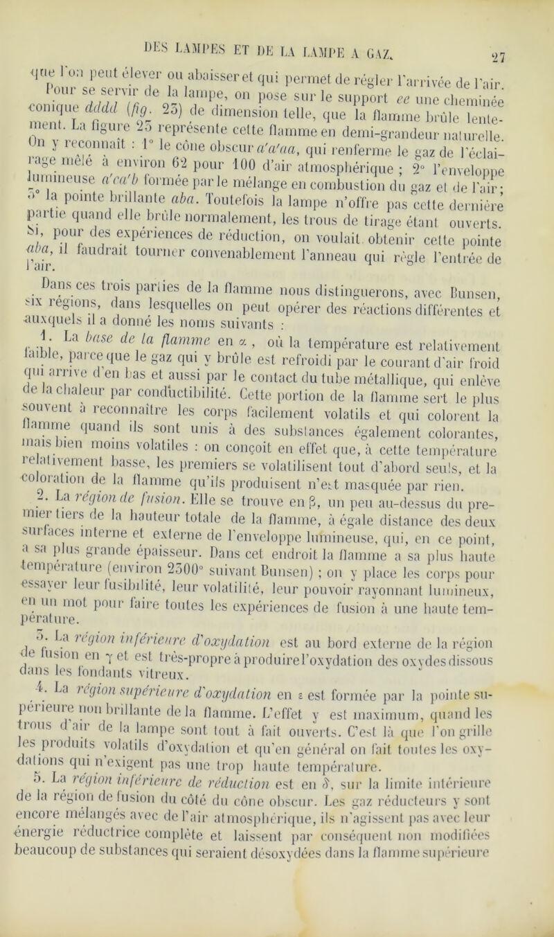 ‘27 <lt.e 1 on peut élever ou abaisser et qui permet de régler l'arrivée de l'air 01,1 “ “rîïde0I;iIan,P®. on pose sur le support ce une cheminée rnemTn^? ^ 'limension telle’ clue la flamme brûle lente- tnt. La figure 2ô représente cette flamme en demi-grandeur naturelle. j 11sonnait . 1 le cône obscur a'a'aa, qui renferme le gaz de leelai- age. mele a en'iron 62 pour 100 d’air atmosphérique ; 2“ l’enveloone nineuse a'ca'b lormée parle mélange en combustion du gaz et de l’air • pointe 1brî1,late “ba- Toutefois la lampe n’offre pas cette dernière partie quand elle brûle normalement, les trous de tirage étant ouverts 7 77 7S exPenences de réduction, on voulait obtenir celte pointe p . ’ 11 faudrait tourner convenablement Panneau qui règle l’entrée de Dans ces trois parties de la flamme nous distinguerons, avec Bunsen, 1 e8l0r|s, dans lesquelles on peut opérer des réactions différentes et •auxquels il a donne les noms suivants : 1. La base de la flamme en a , où la température est relativement .e, Pa'ce que le gaz qui y brûle est refroidi par le courant d’air froid qui arrive d en bas et aussi par le contact du tube métallique, qui enlève de la chaleur par conductibilité. Cette portion de la flamme sert le plus souvent a reconnaître les corps facilement volatils et qui colorent la anime quand ils sont unis à des substances également colorantes, mais bien moins volatiles : on conçoit en effet que, à cette température i e ativernent basse, les premiers se volatilisent tout d’abord seuls, et la co oration de la flamme qu’ils produisent n’eit masquée par rien. -. La région de fusion. Elle se trouve en |3, un peu au-dessus du pre- mier tiers de la hauteur totale de la flamme, à égale distance des deux sur Dderne et externe de l’enveloppe lumineuse, qui, en ce point, a sa plus grande épaisseur. Dans cet endroit la flamme a sa plus haute < mpeialuie (environ 2500° suivant Bunsen) ; on y place les corps pour es.savei leur fusibilité, leur volatilité, leur pouvoir rayonnant lumineux, en un mot pour faire toutes les expériences de fusion à une haute tem- pérature. La légion inferieure d'oxydation est au bord externe de la région < c usion en 7 et est très-propre à produirel’oxydation des oxydes dissous clans les fondants vitreux. a. La région supérieure d'oxydation en s est formée par la pointe su- périeure non brillante delà flamme. L’effet y est maximum, quand les trous d air de la lampe sont tout à fait ouverts. C’est là que l’on grille les produits volatils d’oxydation et qu’en général on fait toutes les oxy- dahons qui n’exigent pas une trop haute température. o. La légion inferieure de réduction est en sur la limite intérieure de la région de fusion du côté du cône obscur. Les gaz réducteurs y sont encore mélangés avec de l’air atmosphérique, ils n’agissent pas avec leur énergie réductrice complète et laissent par conséquent non modifiées beaucoup de substances qui seraient désoxydées dans la flamme supérieure