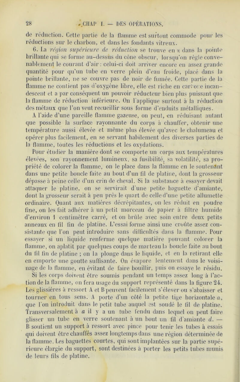 de réduction. Cette partie de la llarnme est surtout commode pour les réductions sur le charbon, et dans les fondants vitreux. G. La région supérieure de réduction se trouve eu r, dans la pointe brillante qui se forme au-dessus du cône obscur, lorsqu’on règle conve- nablement le courant d’air: celui-ci doit arriver encore en assez grande quantité pour qu’un tube en verre plein d’eau froide, placé dans la pointe brillante, ne se couvre pas de noir de fumée. Cette partie de la flamme ne contient pas d’oxygène libre, elle est riche en cari oi e incan- descent et a par conséquent un pouvoir réducteur bien plus puissant que la flamme de réduction inférieure. On l’applique surtout à la réduction des métaux que l’on veut recueillir sous forme d’enduits métalliques. A l’aide d’une pareille flamme gazeuse, on peut, -en réduisant autant que possible la surface rayonnante du corps à chauffer, obtenir une température aussi élevée et même plus élevée qu’avec le chalumeau et opérer plus facilement, en se servant habilement des diverses parties de la flamme, toutes les réductions et les oxydations. Pour étudier la manière dont se comporte un corps aux températures élevées, son rayonnement lumineux, sa fusibilité, sa volatilité, sa pro- priété de colorer la flamme, on le place dans la flamme en le soutenant dans une petite boucle faite au bout d’un fil de platine, dont la grosseur dépasse à peine celle d’un crin de cheval. Si la substance à essayer devait attaquer le platine, on se servirait d'une petite baguette d’amiante, dont la grosseur serait cà peu près le quart de celle d’une petite allumette ordinaire. Quant aux matières décrépitantes, on les réduit en poudre fine, on les fait adhérer à un petit morceau de papier à filtre humide d’environ 1 centimètre carré, et on brûle avec soin entre deux petits anneaux en fil fin de platine. L’essai forme ainsi une croûte assez con- sistante que l’on peut introduire sans difficultés dans la flamme. Pour essayer si un liquide renferme quelque matière pouvant colorer la flamme, on aplatit par quelques coups de marteau la boucle faite au bout du fil fin de platine ; on la plonge dans le liquide, et en la retirant elle en emporte une goutte suffisante. On évapore lentement dans le voisi- nage de la flamme, en évitant de faire bouillir, puis on essaye le résidu. Si les corps doivent être soumis pendant un temps assez long .à l’ac- tion de la flamme, on fera usage du support représenté dans la figure 24. Les glissières à ressort A et B peuvent facilement s’élever ou s’abaisser et tourner en tous sens. A porte d'un côté la petite tige horizontale a, que l'on introduit dans le petit tube auquel est soudé le fil de platine. Transversalement à fl il y a un tube fendu dans lequel on peut faire glisser un tube en verre soutenant à un bout un fil d'amiante d. — B soutient un support à ressort avec pince pour tenir les tubes à essais qui doivent être chauffés assez longtemps dans une région déterminée de la flamme. Les baguettes courtes, qui sont implantées sur la partie supé- rieure élargie du support, sont destinées à porter les petits tubes munis de leurs fils de platine.