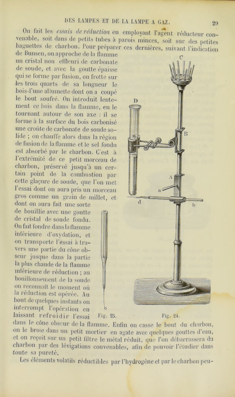 On fait les essais de réduction en employant l’agent réducteur con- venable, soit dans de petits tubes à parois minces, soit sur des petites baguettes de charbon. Pour préparer ces dernières, suivant l’indication de Bunsen, on approche de la flamme un cristal non effleuri de carbonate de soude, et avec la goutte épaisse qui se forme par fusion, on frotte sur les trois quarts de sa longueur le boisd’une allumette dont on a coupé le bout soufré. On introduit lente- ment ce bois dans la flamme, en le tournant autour de son axe : il se forme à la surface du bois carbonisé une croûte de carbonate de soude so- lide ; on chauffe alors dans la région de fusion de la flamme et le sel fondu est absorbé par le charbon. C'est à l’extrémité de ce petit morceau de charbon, préservé jusqu’à un cer- tain point de la combustion par cette glaçure de soude, que l’on met 1 essai dont on aura pris un morceau gros comme un grain de millet, et dont on aura fait une sorte de bouillie avec une goutte de cristal de soude fondu. On fait fondre dans la flamme inférieure d’oxydation, et on transporte l’essai à tra- vers une partie du cône ob- scur jusque dans la partie la plus chaude de la flamme inférieure de réduction ; au bouillonnement de la soude on reconnaît le moment où la réduction est opérée. Au bout de quelques instants on interrompt l’opération en laissant refroidir l’essai Fis- 25. Fig. 24. dans le cône obscur de la flamme. Enfin on casse le bout du charbon, on le broie dans un petit mortier en agate avec quelques gouttes d’eau, et on îeçoit sur un petit filtre le métal réduit, que l’on débarrassera du charbon par des lévigations convenables, afin de pouvoir l’étudier dans toute sa pureté. Les éléments volatils réductibles par l’hydrogène et par le charbon peu-