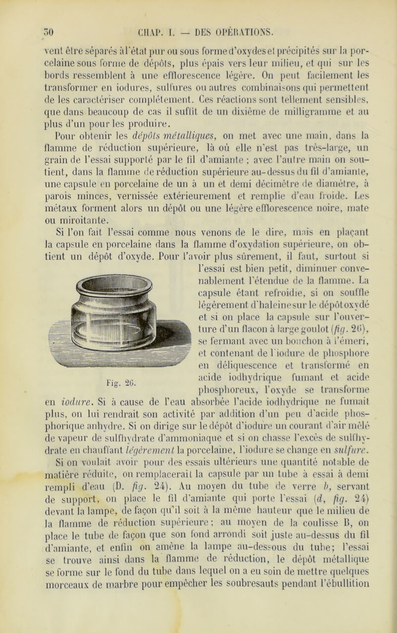 vent être séparés àl'état pur ou sous forme d’oxydes el précipités sur la por- celaine sous forme de dépôts, plus épais vers leur milieu, et qui sur les bords ressemblent à une efflorescence légère. On peut facilement les transformer en iodures, sulfures ou autres combinaisons qui permettent de les caractériser complètement. Ces réactions sont tellement sensibles, que dans beaucoup de cas il suffit de un dixième de milligramme et au plus d’un pour les produire. Pour obtenir les dépôts métalliques, on met avec une main, dans la flamme de réduction supérieure, là où elle n’est pas très-large, un grain de l’essai supporté par le fil d’amiante ; avec l’autre main on sou- tient, dans la flamme de réduction supérieure au-dessus du fil d’amiante, une capsule en porcelaine de un à un et demi décimètre de diamètre, à parois minces, vernissée extérieurement et remplie d’eau froide. Les métaux forment alors un dépôt ou une légère efflorescence noire, mate ou miroitante. Si l’on fait l’essai comme nous venons de le dire, mais en plaçant la capsule en porcelaine dans la flamme d’oxydation supérieure, on ob- tient un dépôt d’oxyde. Pour l’avoir plus sûrement, il faut, surtout si l’essai est bien petit, diminuer conve- nablement l’étendue de la flamme. La capsule étant refroidie, si on souffle légèrement d'haleinesur le dépôt oxydé et si on place la capsule sur l’ouver- ture d’un flacon à large goulot (fig. 2Ü), se fermant avec un bouchon à l’émeri, et contenant de 1 iodure de phosphore en déliquescence et transformé en acide iodhydrique fumant et acide phosphoreux, l’oxyde se transforme en iodure. Si à cause de l’eau absorbée l’acide iodhydrique ne fumait plus, on lui rendrait son activité par addition d’un peu d’acide plios- phorique anhydre. Si on dirige sur le dépôt d’iodure un courant d’air mêlé de vapeur de sulfhydrate d’ammoniaque et si on chasse l’excès de sulfhy- drate en chauffant légèrement la porcelaine, l’iodure se change en sulfure. Si on voulait avoir pour des essais ultérieurs une quantité notable de matière réduite, on remplacerait, la capsule par un tube à essai à demi rempli d’eau (D. fig. 24). Au moyen du tube de verre b, servant de support, on place le fil d’amiante qui porte l'essai (d, fig. 24) devant la lampe, de façon qu’il soit à la même hauteur que le milieu de la flamme de réduction supérieure; au moyen de la coulisse B, on place le tube de façon que son fond arrondi soit juste au-dessus du fil d’amiante, et enfin on amène la lampe au-dessous du tube; l’essai se trouve ainsi dans la flamme de réduction, le dépôt métallique se forme sur le fond du tube dans lequel on a eu soin de mettre quelques morceaux de marbre pour empêcher les soubresauts pendant l’ébullition