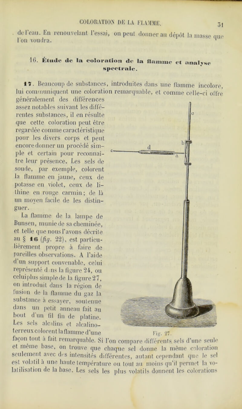 COLORATION UE LA FLAMME. de l’eau. En renouvelant l’essai, on peut donner ait dépôt la masse que l'on voudra. 1 10. Étude de la coloration de la Homme et analyse spectrale. iï. Beaucoup de substances, introduites dans une flamme incolore lui communiquent une coloration remarquable, et comme celle-ci offre généralement des différences assez notables suivant les diffé- rentes substances, il en résulte que cette coloration peut être regardée comme caractéristique pour les divers corps et peut encore donner un procédé sim- ple et certain pour reconnaî- tre leur présence. Les sels de soude, par exemple, colorent la flamme en jaune, ceux de potasse en violet, ceux de li- thine en rouge carmin; de là un moyen facile de les distin- guer. La flamme de la lampe de Bunsen, munie de sa cheminée, et telle que nous l’avons décrite au § i<; (fig. 22), est particu- lièrement propre à faire de pareilles observations. A l’aide d’un support convenable, celui représenté d ns la figure 24, ou celui plus simple de la figure 27, on introduit dans la région de fusion de la flamme du gaz la substance a essayer, soutenue dans un petit anneau fait au bout d’un fil fin de platine. Les sels alcalins et alcalino— terreux colorent laflamme d’une Fig. 27. façon tout a fait remarquable. Si l'on compare différents, sels d’une seule et même base, on trouve que chaque sel donne la même coloration seulement a\ec dvs intensités différentes, autant cependant que le sel est volatil a une haute température ou tout au moins qu’il permet la vo- latilisation de la base. Les sels les plus volatils donnent les colorations