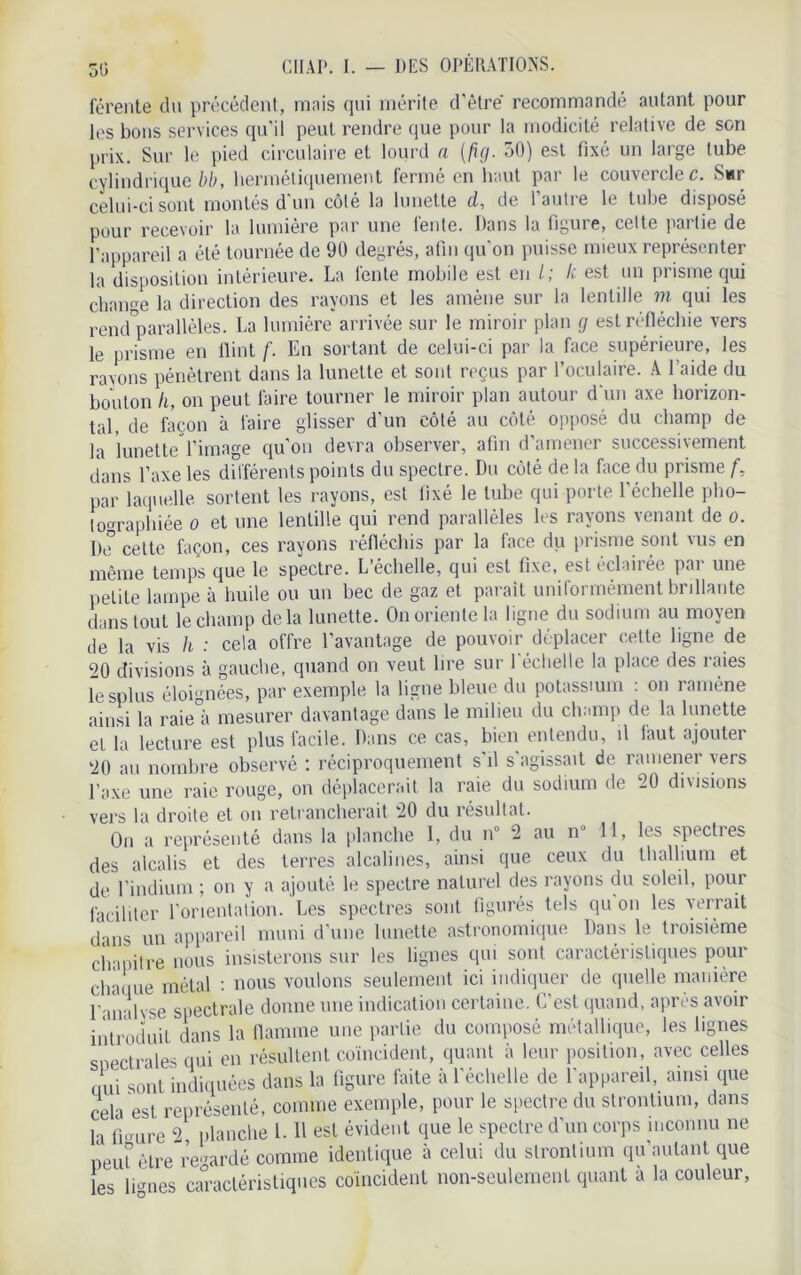 50 férente du précédent, mais qui mérite d’être' recommandé autant pour les bons services qu’il peut rendre que pour la modicité relative de son prix. Sur le pied circulaire et lourd a (fig. 30) est fixé un large tube cylindrique bb, hermétiquement fermé en haut par le couvercles. Swr celui-ci sont montés d’un côté la lunette d, de l’autre le tube disposé pour recevoir la lumière par une fente. Dans la figure, cette partie de l’appareil a été tournée de 90 degrés, afin qu’on puisse mieux représenter la disposition intérieure. La fente mobile est en l; le est un prisme qui change la direction des rayons et les amène sur la lentille m qui les rend'parallèles. La lumière arrivée sur le miroir plan g est réfléchie vers le prisme en flint f. En sortant de celui-ci par la face supérieure, les rayons pénètrent dans la lunette et sont reçus par l’oculaire. A l’aide du bouton h, on peut faire tourner le miroir plan autour d’un axe horizon- tal, de façon à faire glisser d’un côté au côté opposé du champ de la lunette l’image qu’on devra observer, afin d’amener successivement dans l’axe les différents points du spectre. Du côté de la face du prisme f, par laquelle sortent les rayons, est fixé le tube qui porte l’échelle pho- tographiée o et une lentille qui rend parallèles les rayons venant de o. De celte façon, ces rayons réfléchis par la face du prisme sont vus en même temps que le spectre. L’échelle, qui est fixe, est éclairée par une petite lampe à huile ou un bec de gaz et parait uniformément brillante dans tout le champ delà lunette. On oriente la ligne du sodium au moyen de la vis h : cela offre l’avantage de pouvoir déplacer cette ligne de 20 divisions à gauche, quand on veut lire sur l'échelle la place des raies lesplus éloignées, par exemple la ligne bleue du potassium : on ramène ainsi la raie°à mesurer davantage dans le milieu du champ de la lunette et la lecture est plus facile. Dans ce cas, bien entendu, il faut ajouter 20 au nombre observé : réciproquement s’il s'agissait de ramener vers l’axe une raie rouge, on déplacerait la raie du sodium de 20 divisions vers la droite et on retrancherait 20 du résultat. On a représenté dans la planche I, du n° 2 au n° 11, les spectres des alcalis et des terres alcalines, ainsi que ceux du thallium et de l’indium ; on y a ajouté le spectre naturel des rayons du soleil, pour faciliter l’orientation. Les spectres sont figurés tels qu on les verrait d ms un appareil muni d'une lunette astronomique Dans le troisième chapitre nous insisterons sur les lignes qui sont caractéristiques pour chaque métal : nous voulons seulement ici indiquer de quelle manière l'analyse spectrale donne une indication certaine. C’est quand, après avoir introduit dans la flamme une partie du composé métallique, les lignes spectrales qui en résultent coïncident, quant à leur position, avec celles oui sont indiquées dans la figure faite à l'échelle de l’appareil, ainsi que cela est représenté, comme exemple, pour le spectre du strontium, dans h «lire 2, planche 1. Il est évident que le spectre d'un corps inconnu ne peut être regardé comme identique à celui du strontium qu’aulant que les lûmes caractéristiques coïncident non-seulement quant à la couleur,