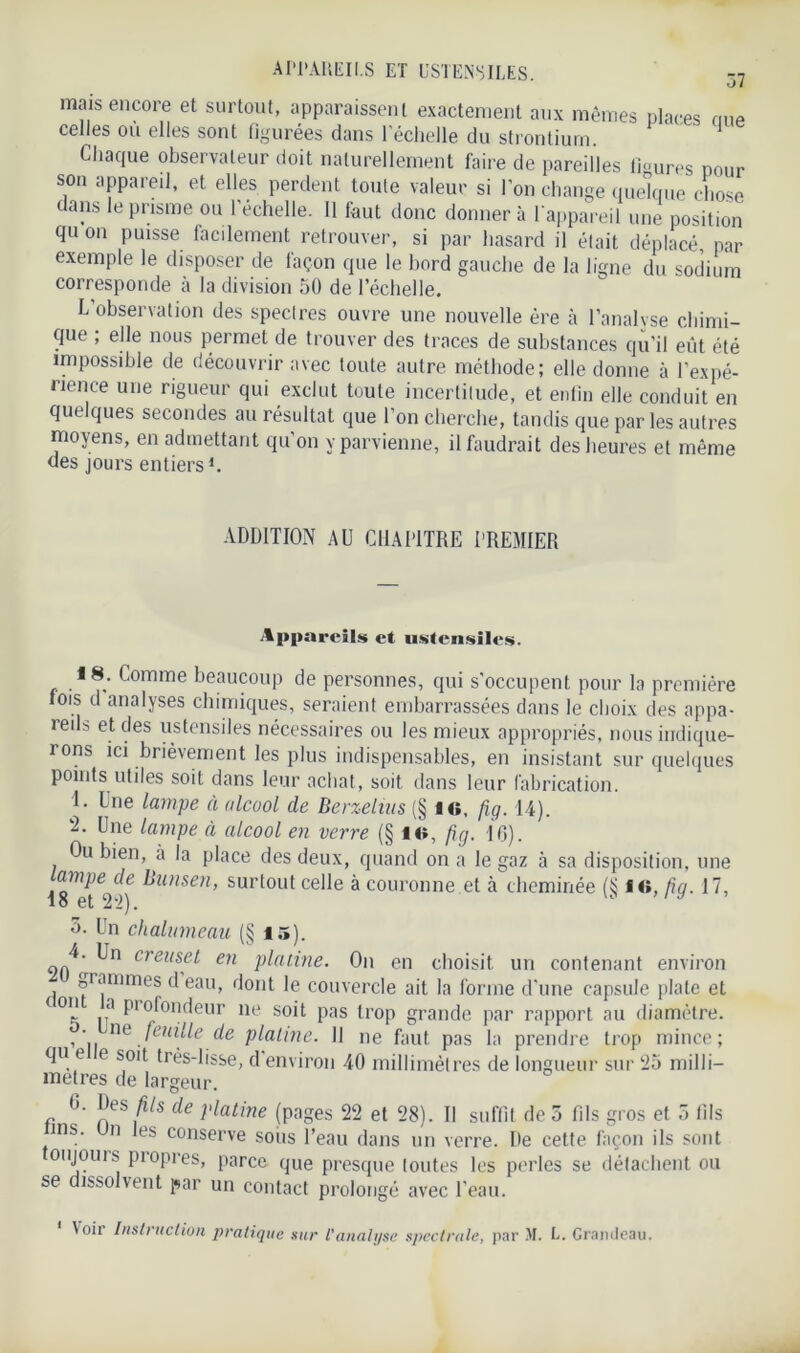 APPAREILS ET USTENSILES. mais encore et surtout, apparaissent exactement aux mêmes places nue celles ou elles sont figurées dans l'échelle du strontium. ’ 1 Chaque observateur doit naturellement faire de pareilles figures pour son appareil, et elles perdent tonie valeur si l’on change quelque chose dans le prisme ou l’échelle. Il faut donc donnera l’appareil une position qu on puisse facilement retrouver, si par hasard il était déplacé, par exemple le disposer de façon que le bord gauche de la ligne du sodium corresponde à la division 50 de l’échelle. L’observation des spectres ouvre une nouvelle ère à l’analyse chimi- que ; elle nous permet de trouver des traces de substances qu'il eût été impossible de découvrir avec toute autre méthode; elle donne à l’expé- rience une rigueur qui exclut toute incertitude, et enfin elle conduit en quelques secondes au résultat que l’on cherche, tandis que par les autres moyens, en admettant qu’on y parvienne, il faudrait des heures et même des jours entiers1. ADDITION AU CHAPITRE PREMIER Appareils et ustensiles. 18. Comme beaucoup de personnes, qui s'occupent pour la première fois d analyses chimiques, seraient embarrassées dans le choix des appa- reils et des ustensiles nécessaires ou les mieux appropriés, nous indique- rons ici brièvement les plus indispensables, en insistant sur quelques points utiles soit dans leur achat, soit dans leur fabrication. 1. Une lampe à alcool de Berzelius (§ 1«, fig. 14). 2. Une lampe à alcool en verre (§ lis, fig. 10). Ou bien, à la place des deux, quand on a le gaz à sa disposition, une ampe de Bunsen, surtout celle à couronne et à cheminée (S f «, fia. 17, 18 et 2-2). u /y o. Un chalumeau (§ 15). 90^ ,^n creusfL en platine. On en choisit un contenant environ grammes d eau, dont le couvercle ait la forme d'une capsule plate et ton a profondeur ne soit pas trop grande par rapport au diamètre, o. ne feuille de platine. 11 ne faut pas la prendre trop mince; qu e e soit très-lisse, d environ 40 millimètres de longueur sur 25 milli- métrés de largeur. 6. Des fils de platine (pages 22 et 28). Il suffit de 5 fils gros et 5 fils ms. n les conserve sous l’eau dans un verre. De cette façon ils sont oujours propres, parce que presque toutes les perles se détachent ou se dissolvent par un contact prolongé avec l'eau. Voit Instruction pratique sur l’analyse spectrale, par M. L. Grandeau.