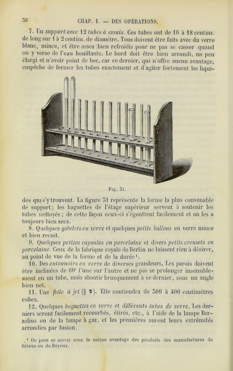 7. Un support avec 12 tubes à essais. Ces tubes ont de 16 à 18 centim. de long sur 1 à 2 centim. de diamètre. Tous doivent être faits avec du verre blanc, mince, et être assez bien refroidis pour ne pas se casser quand on y verse de l’eau bouillante. Le bord doit être bien arrondi, un peu élargi et n’avoir point de bec, car ce dernier, qui n'offre aucun avantage, empêche de fermer les tubes exactement et d'agiter fortement les liqui- des qui s’y trouvent. La figure 51 représente la forme la plus convenable de support; les baguettes de l’étage supérieur servent à soutenir les tubes nettoyés ; de cette façon ceux-ci s'égouttent facilement et on les a toujours bien secs. 8. Quelques gobelets en verre et quelques petits ballons en verre mince et bien recuit. 0. Quelques petites capsules en porcelaine et divers petits creusets en porcelaine. Ceux de la fabrique royale de Berlin ne laissent rien à désirer, au point de vue de la forme et de la durée1. 10. Des entonnoirs en verre de diverses grandeurs. Les parois doivent être inclinées de 00° l’une sur l'autre et ne pas se prolonger insensible- ment en un tube, mais aboutir brusquement à ce dernier, sous un angle bien net. 11. Une fiole à jet (§ ï). Elle contiendra de 500 à 400 centimètres cubes. 12. Quelques baguettes en verre et différents tubes de verre. Les der- niers seront facilement recourbés, étirés, etc., à l’aide de la lampe Ber- zelius ou de la lampe à gaz, et les premières auront leurs extrémités arrondies par fusion. v 1 On peut se servir avec le même avantage des produits des manufactures de Sèvres ou de Baveux.