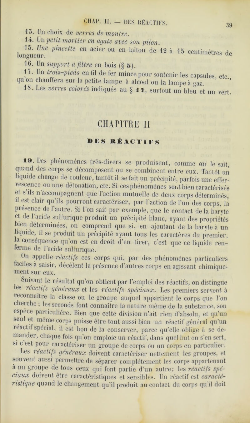 59 15. Un choix cle verres de montre. 14. Un petit mortier en agate avec son pilon longueur* C *Cier 011 en laiton de 13 » « centimètres de 16. Un support à filtre en bois (§ 5). 17. Un Irois-pieds en lil de fer mince pour soutenir les capsules etc qu on chauffera sur la petite lampe à alcool ou la lampe à gaz. ’ ” ltU Les verres colores indiqués au § lî, surtout un bleu et un vert. CHAPITRE II DES RÉACTIFS *i>. Des phénomènes très-divers se produisent, comme on lésait, quand des corps se décomposent ou se combinent entre eux. Tantôt un liquide change de couleur, tantôt il se fait un précipité, parfois une effer- vescence ou une détonation, etc. Si ces phénomènes sont bien caractérisés et s’ils n’accompagnent que l’action mutuelle de deux corps déterminés, d est clair qu’ils pourront caractériser, par l’action de l’un des corps, la présence de l’autre. Si l’on sait par exemple, que le contact delà baryte et de l’acide sulfurique produit un précipité blanc, ayant des propriétés bien déterminées, on comprend que si, en ajoutant de la baryte à un liquide, il se produit un précipité ayant tous les caractères du premier, la conséquence qu’on est en droit d’en tirer, c’est que ce liquide ren- ferme de l’acide sulfurique. On appelle réactifs ces corps qui, par des phénomènes particuliers faciles à saisir, décèlent la présence d’autres corps en agissant chimique- ment sur eux. Suivant le résultat qu’on obtient par l’emploi des réactifs, on distingue les réactifs généraux et les réactifs spéciaux. Les premiers servent à reconnaître la classe ou le groupe auquel appartient le corps que l’on cherche ; les seconds font connaître la nature même de la substance, son espece particulière. Bien que cette division n’ait rien d’absolu, et qu’un seul et même corps puisse être tout aussi bien un réactif général qu’un réactif spécial, il est bon de la conserver, parce qu’elle oblige à se de- mander, chaque fois qu’on emploie un réactif, dans quel but on s’en sert, si c est pour caractériser un groupe de corps ou un corps en particulier. Les réactifs généraux doivent caractériser nettement les groupes, et souvent aussi permettre de séparer complètement les corps appartenant à un groupe de tous ceux qui font partie d’un autre; les réactifs spé- ciaux doivent être caractéristiques et sensibles. Un réactif est caracté- ristique quand le changement qu’il produit au contact du corps qu’il doit