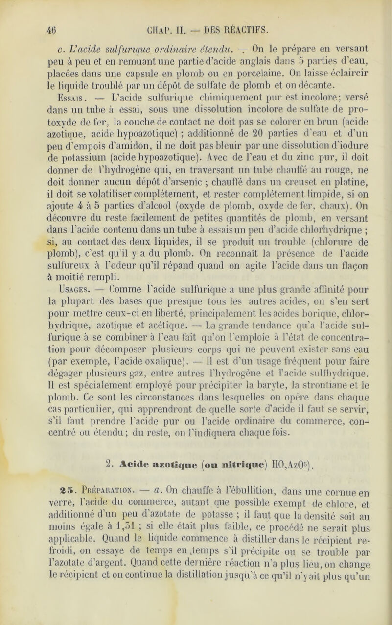 c. L’acide sulfurique ordinaire étendu. — On le prépare en versant peu à peu et en remuant une partie d’acide anglais dans 5 parties d’eau, placées dans une capsule en plomb ou en porcelaine. On laisse éclaircir le liquide troublé par un dépôt de sulfate de plomb et on décante. Essais. — L’acide sulfurique chimiquement pur est incolore; versé dans un tube à essai, sous une dissolution incolore de sulfate de pro- toxyde de fer, la couche de contact ne doit pas se colorer en brun (acide azotique, acide hypoazotique) ; additionné de 20 parties d’eau et d’un peu d’empois d’amidon, il ne doit pas bleuir par une dissolution d’iodure de potassium (acide hypoazotique). Avec de l’eau et du zinc pur, il doit donner de l’hydrogène qui, en traversant un tube chauffé au rouge, ne doit donner aucun dépôt d’arsenic ; chauffé dans un creuset en platine, il doit se volatiliser complètement, et rester complètement limpide, si on ajoute 4 à 5 parties d’alcool (oxyde de plomb, oxyde de fer, chaux). On découvre du reste facilement de petites quantités de plomb, en versant dans l’acide contenu dans un tube à essais un peu d’acide chlorhydrique ; si, au contact des deux liquides, il se produit un trouble (chlorure de plomb), c’est qu’il y a du plomb. On reconnaît la présence de l’acide sulfureux à l’odeur qu’il répand quand on agite l’acide dans un flaçon à moitié rempli. Usages. — Comme l’acide sulfurique a une plus grande affinité pour la plupart des bases que presque tous les autres acides, on s’en sert pour mettre ceux-ci en liberté, principalement les acides borique, chlor- hydrique, azotique et acétique. — La grande tendance qu’a l’acide sul- furique à se combiner à l’eau fait qu’on l’emploie à l’état de concentra- tion pour décomposer plusieurs corps qui ne peuvent exister sans eau (par exemple, l’acide oxalique). — Il est d’un usage fréquent pour faire dégager plusieurs gaz, entre autres l’hydrogène et l’acide sulfhydrique. Il est spécialement employé pour précipiter la baryte, la strontiane et le plomb. Ce sont les circonstances dans lesquelles on opère dans chaque cas particulier, qui apprendront de quelle sorte d’acide il faut se servir, s’il faut prendre l’acide pur ou l’acide ordinaire du commerce, con- centré ou étendu; du reste, on l’indiquera chaque fois. 2. Acide azotique (ou nitrique) IIO,AzO;>). *5. Préparation. — fl. On chauffe à l’ébullition, dans une cornue en verre, l’acide du commerce, autant que possible exempt de chlore, et additionné d’un peu d’azotate de potasse ; il faut que la densité soit au moins égale à 1,51 ; si elle était plus faible, ce procédé ne serait plus applicable. Quand le liquide commence à distiller dans le récipient re- froidi, on essaye de temps en .temps s’il précipite ou se trouble par l’azotate d’argent. Quand cette dernière réaction n’a plus lieu, on change le récipient et on continue la distillation jusqu’à ce qu’il n’y ait plus qu’un