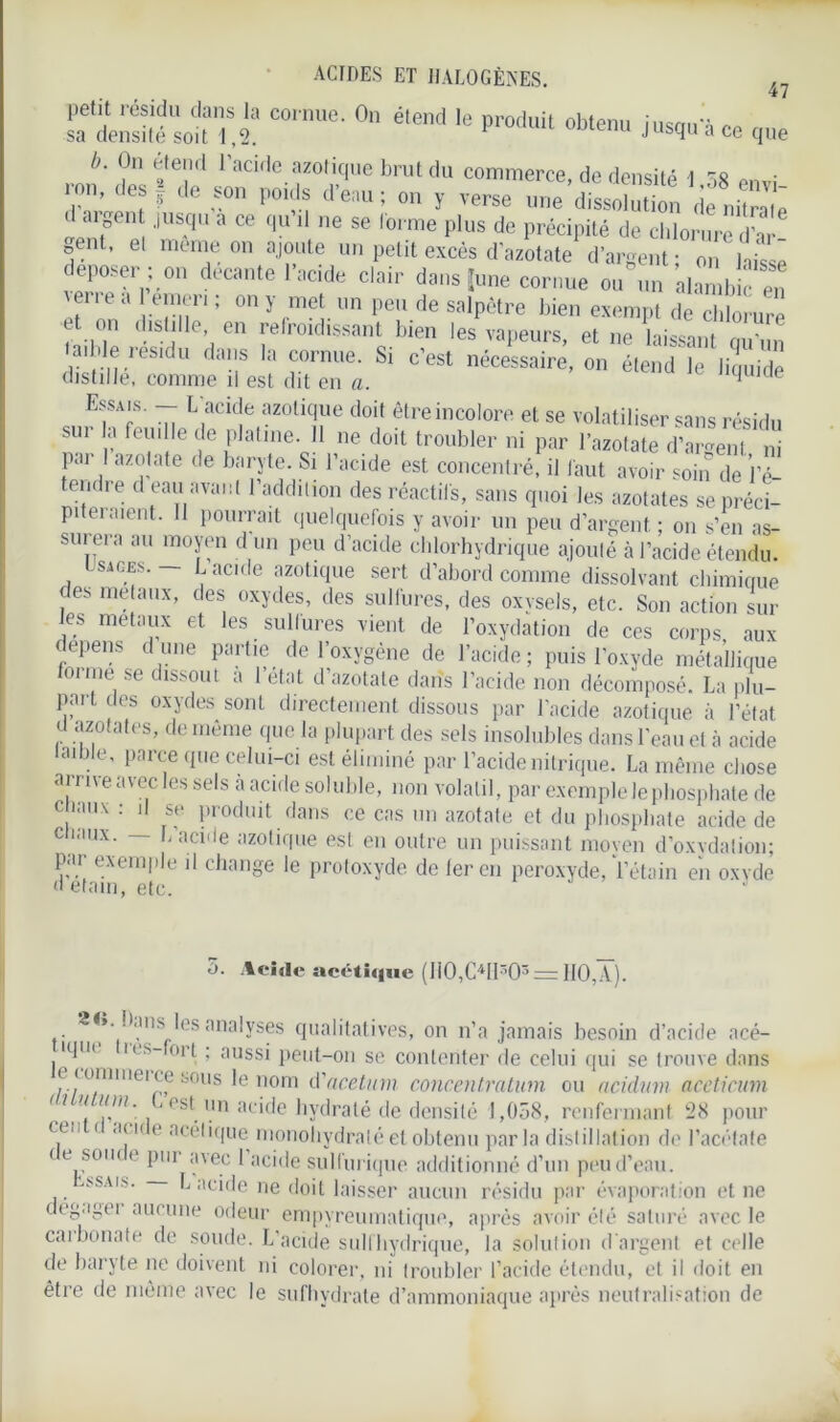 <£?.£ C0,'Ue- 0,1 élelMl 16 i-qu a CO que b. On feteml I acide azotique brut du commerce, de densité 1 58 onvi ron, des | de son poids d’eau; on y verse une dissolution de nSl Ln?6111 JUS'C| 3 œ qU 11 ne se lorme Plus de Précipité de chlorure d’ar 0ent, et meme on ajoute un petit excès d’azotate d’argent; on laisse déposer; °„ decante l’acide clair dans I,me cornue ou un alambic en \enea erneri ; on y met un peu de salpêtre bien exempt de chlorure et on distille, en refroidissant bien les vapeurs, et ne laissant mr„» la, de résidu dans la cornue. Si c’est nécessaire, onS distille, comme il est dit en a. 1 de Ef;s- “ L'acide azoüclue doit être incolore et se volatiliser sans résidu sui la feuille de platine. 11 ne doit troubler ni par l’azotate d’argent ni par I azotate de baryte. Si l’acide est concentré, il faut avoir soin de ’l’é- endre d eau avant l’addition des réactifs, sans quoi les azotates se préci- piteraient. 11 pourrait quelquefois y avoir un peu d’argent ; on s’en as- surera au moyen d un peu d’acide chlorhydrique ajouté à l’acide étendu. sages. JL acide azotique sert d’abord comme dissolvant chimique des métaux, des oxydes, des sulfures, des oxysels, etc. Son action sui- es métaux et les sulfures vient de l’oxydation de ces corps aux dépens d une partie de l’oxygène de l’acide; puis l’oxyde métallique lorme se dissout a 1 état d’azotate dans l’acide non décomposé. La plu- part des oxydes sont directement dissous par l’acide azotique à l’état U azotates, de même que la plupart des sels insolubles dans l’eau et à acide taible, parce que celui-ci est éliminé par l’acide nitrique. La même chose arrive avec les sels h acide soluble, non volatil, par exemple le phosphate de chaux: il se produit dans ce cas un azotate et du phosphate acide de chaux. — L’acide azotique est en outre un puissant moyen d’o.xvdation; par exemple il change le protoxyde de 1er en peroxyde, l’étain en oxvde d etain, etc. ’ 5. Acide acétique (I10,C41I303 = 110,A). ».. ans es analyses qualitatives, on n’a jamais besoin d’acide acé- 1T< 1 l S~ 0ld ’ aussi peut-on se contenter de celui qui se trouve dans e (ommei ce sous le nom d'acetum concentration ou acidinn aceticum i ? // lira. ^ . i'st un acide hydraté de densité 1,058, renfermant 28 pour C.UI 1 €,|11 e a< clique nionoliydratéet obtenu par la distillation de l’acétate te soin c pi ii avec 1 acide sulfurique additionné d’un peu d’eau. ’ SSAI'- L acide ne doit laisser aucun résidu par évaporation et ne degagei aucune odeur empvreumatique, après avoir été saturé avec le carbonate de soude. L’acide suit hydrique, la solution d'argent et celle de baryte ne doivent ni colorer, ni troubler l’acide étendu, et il doit en être de moitié avec le sufhydrate d’ammoniaque après neutralisation de