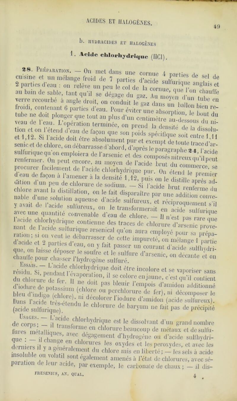 40 b- IIYDRACIDES ET HALOGÈNES 1. Acide chlorhydrique (HCI). 28. Préparation. - On met dans une cornue 4 parties He » , cuisine et un mélange froid de 7 parties d’aride snim d ,C de 2 parties d'eau : on relève un peu le col de h . sul,unfP'e anglais et au bain de sable, tant qu’il se‘dégage IfU ZZ^aZ tut? lube ne doit plonger que tout au plus d'un cenlimétre™T’ ‘e du veau de l'eau. L'opération terminée, on prendTdend!f .ton et on t'étend d'eau de façon que'son oî* s la “ a et 1,12. Si 1 acide doit être absolument pur et exempt de tn„ 1 ? î,1 semc et de chlore, on débarrasse d’abord, d’après le paragraphe 84 Tatî ’ sulfurique qu on emploiera de l'arsenic el des composéfnteu?,!',' I „ ^ renfermer. On peut encore, au moyen de l’acide hmi i Peu^ procurer facilement de l'ackle chioïhydr qù pur O étendl’eT'*’ “ d eau de façon à l'amener à la densité 1.12, pJJs onïe^SicÎT'T uilion d un pen de clilorure de sodium. — Si l'acide brut renl 6 'i * avec ne quantité convenable d'eau de chlore. - il niTpas rare on! acide chlorhydrique contienne des traces de chlorure d'arm ni’ 'tant de l’acide sullurique arsenical qu'on aura emZé o„ur s! T* «O décante êt ou S&S!; ,chf r Dans l’acide très-élendu^e df/01 ^ ‘I?d?re d amidon (acide sulfureux), (acide sulfurique). ü‘“*6 de )aryum ne ,ait Pas de précipité de corps- — !l l.^'de 1 *do’*'ydriflue est le dissolvant d’un grand nombre fures métaIlinup<anS 01n\e,en chlorure beaucoup de métaux et desulfu- qUe ; — il change’ a'ecnde°aplïient d’hydrogène ou d’acide sulfhydri- derniprs il v ■> ■ i * * °IUres *es oxydes et les peroxydes, et avec les nso ihle au 1 f n ralemeut du chlore mis en liberté ; - les sels à acide insoluble ou volatil sont egalement amenés à l’état de chlorures, avec sé- paration de leur acide, par exemple, le carbonate de chaux ; — il dis- FRESENICS, AN. QUAL. j