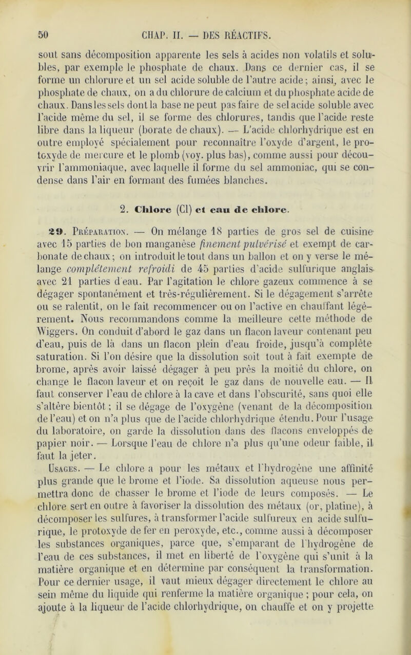 soûl sans décomposition apparente les sels à acides non volatils et solu- bles, par exemple le phosphate de chaux. Dans ce dernier cas, il se forme un chlorure et un sel acide soluble de l’autre acide; ainsi, avec le phosphate de chaux, on a du chlorure de calcium et du phosphate acide de chaux. Danslessels dont la hase ne peut pas faire de sel acide soluble avec l’acide même du sel, il se forme des chlorures, tandis que l’acide reste libre dans la liqueur (borate de chaux). — L’acide chlorhydrique est en outre employé spécialement pour reconnaître l’oxyde d’argent, le pro- toxyde de mercure et le plomb (voy. plus bas), comme aussi pour décou- vrir l’ammoniaque, avec laquelle il forme du sel ammoniac, qui se con- dense dans l’air en formant des fumées blanches. 2. Chlore (Cl) et eau de chlore. üt>. Préparation. — On mélange 18 parties de gros sel de cuisine avec 15 parties de bon manganèse finement pulvérisé et exempt de car- bonate de chaux; on introduit le tout dans un ballon et on y verse le mé- lange complètement refroidi de 45 parties d’acide sulfurique anglais, avec 21 parties d'eau. Par l’agitation le chlore gazeux commence à se dégager spontanément et très-régulièrement. Si le dégagement s’arrête ou se ralentit, on le fait recommencer ou on l’active en chauffant légè- rement. Nous recommandons comme la meilleure cette méthode de Wiggers. On conduit d’abord le gaz dans un flacon laveur contenant peu d’eau, puis de là dans un flacon plein d’eau froide, jusqu’à complète saturation. Si l’on désire que la dissolution soit tout à fait exempte de brome, après avoir laissé dégager à peu près la moitié du chlore, on change le flacon laveur et on reçoit le gaz dans de nouvelle eau. — Il faut conserver l’eau de chlore à la cave et dans l’obscurité, sans quoi elle s’altère bientôt ; il se dégage de l’oxygène (venant de la décomposition, de l’eau) et on n’a plus que de l’acide chlorhydrique étendu. Pour l'usage du laboratoire, on garde la dissolution dans des flacons enveloppés de papier noir. — Lorsque l’eau de chlore n’a plus qu’une odeur faible, il faut la jeter. Usages. — Le cldore a pour les métaux et l'hydrogène une affinité plus grande que le brome et l’iode. Sa dissolution aqueuse nous per- mettra donc de chasser le brome et l’iode de leurs composés. — Le chlore sert en outre à favoriser la dissolution des métaux (or, platine), à décomposer les sulfures, à transformer l’acide sulfureux en acide sulfu- rique, le protoxyde de fer en peroxyde, etc., comme aussi à décomposer les substances organiques, parce que, s’emparant de l'hydrogène de l’eau de ces substances, il met en liberté de l’oxygène qui s’unit à la matière organique et en détermine par conséquent la transformation. Pour ce dernier usage, il vaut mieux dégager directement le chlore au sein même du liquide qui renferme la matière organique ; pour cela, on ajoute à la liqueur de l’acide chlorhydrique, on chauffe et on y projette