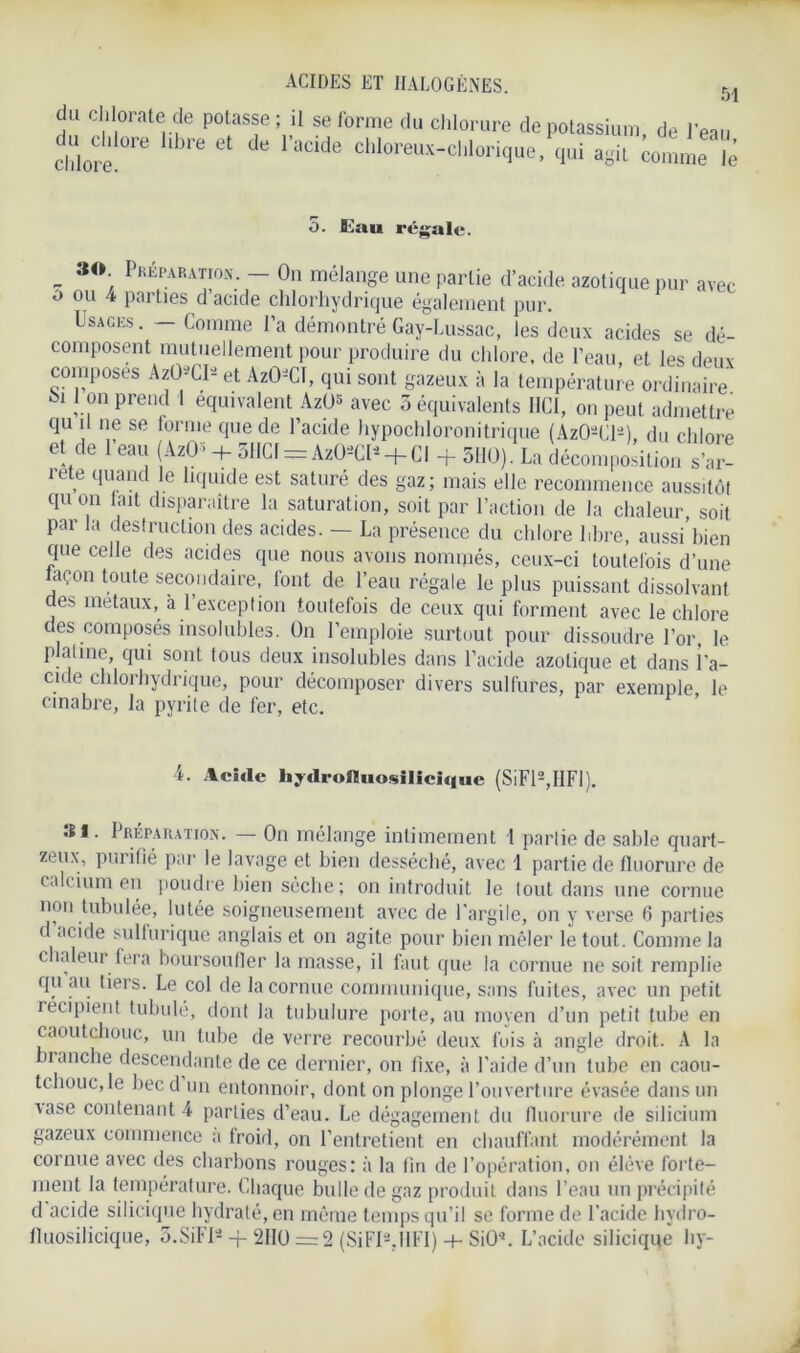 du chlorate de potasse ; il se forme du chlorure de potassium, de l'eau duddore libre et de l'acide chloreux-chlorique.Vi agit comme ?è o. Eau régale. P ®°- Réparation. - On mélange une partie d’acide azotique pur avec o ou 4 parties d’acide chlorhydrique également pur. Usages. — Comme l’a démontré Gay-Lussac, les deux acides se dé- composent mutuellement pour produire du chlore, de l’eau et les deux composes AzO*CIa et AzO-CI, qui sont gazeux à la température ordinaire I on prend 1 équivalent AzO* avec 3 équivalents HCI, on peut admettre qu il ne se forme que de l’acide hypochloronitrique (Az02Cl2) du chlore et de l’eau (AzO”> + 5tICf = Az02Cl2 + CI + 5110). La décomposition s’ar- rête quand le liquide est saturé des gaz; mais elle recommence aussitôt qu on lait disparaître la saturation, soit par l’action de la chaleur soit Par Ja destruction des acides. - La présence du chlore libre, aussi bien que celle des acides que nous avons nommés, ceux-ci toutefois d’une façon toute secondaire, font de l’eau régale le plus puissant dissolvant des métaux, à l’exception toutefois de ceux qui forment avec le chlore des composés insolubles. On l’emploie surtout pour dissoudre l’or, le platine, qui sont tous deux insolubles dans l’acide azotique et dans l’a- cide chlorhydrique, pour décomposer divers sulfures, par exemple le cinabre, la pyrite de fer, etc. A. Acide hydrofluosilieique (SiFl2,IIFI). 31. Préparation. — On mélange intimement l partie de sable quart- zeux, purifié par le lavage et bien desséché, avec 1 partie de fluorure de calcium en poudre bien sèche ; on introduit le tout dans une cornue non tubulée, lutée soigneusement avec de l’argile, on y verse 6 parties d acide sulfurique anglais et on agite pour bien mêler le tout. Comme la chaleur fera boursoufler la masse, il faut que la cornue ne soit remplie qu au tiers. Le col de la cornue communique, sans f uites, avec un petit récipient tubulé, dont la tubulure porte, au moyen d’un petit tube en caoutchouc, un tube de verre recourbé deux fois à angle droit. A la nanche descendante de ce dernier, on fixe, à l’aide d’un tube en caou- tchouc, le becd un entonnoir, dont on plonge l’ouverture évasée dans un ■vase contenant 4 parties d’eau. Le dégagement du fluorure de silicium gazeux commence a froid, on l’entretient en chauffant modérément la cornue avec des charbons rouges: à la lin de l’opération, on élève forte- ment la température. Chaque bulle de gaz produit dans l’eau un précipité d acide silicique hydraté, en môme temps qu’il se forme de l’acide hydro- fluosilicique, 3,SiFI2 -f 2110 =2 (SiFIUlFI) + SiO*. L’acide silicique hy-