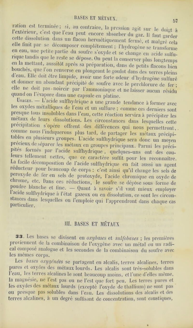 ration est terminée; si, au contraire, la pression agit sur le doi-t à 1 extérieur c est quel eau peut encore absorber du gaz. Il faut «arder ce te dissolut!011 dans un flacon hermétiquement fermé, et malgré cela elle finit par se décomposer complètement ; l’hydrogène se transforme en eau, une petite partie du soufre s'oxyde et se change en acide sulfu- nque tandis que le reste se déposé. On peut la conserver plus longtemps en la mettant, aussitôt après sa préparation, dans de petits flacons bien bouches, que 1 on renverse en plongeant le goulot dans des verres pleins d eau. Elle doit être limpide, avoir une forte odeur d’hydrogène sulfuré et donner un abondant précipité de soufre avec le perchlorure de fer • elle ne doit pas-noircir par l’ammoniaque et ne laisser aucun résidu quand on 1 évaporé dans une capsule en platine. Usages. — L’acide sulfhydrique a une grande tendance à former avec les oxydes métalliques de l’eau et un sulfure ; comme ces derniers sont piesque tous insolubles dans l’eau, cette réaction servira à précipiter les métaux de leurs dissolutions. Les circonstances dans lesquelles cette pi capitation s opère offrent des différences qui nous permettront comme nous l’indiquerons plus tard, de partager les métaux précipi- tables en plusieurs groupes. L’acide sulfhydrique sera donc un moyen précieux de séparer les métaux en groupes principaux. Parmi les préci- pites formés par l’acide sulfhydrique , quelques-uns ont des cou- eurs tellement nettes, que ce caractère suffit pour les reconnaître. La iacile décomposition de l’acide sulfhydrique en fait aussi un agent réducteur pour beaucoup de corps : c’est ainsi qu’il change les sels de peroxjde de 1er en sels de protoxyde, l'acide chromique en oxyde de chrome, etc. Dans ces réductions, le soufre se dépôse sous forme de poui k blanche et line. — Quant à savoir s’il vaut mieux employer ai a e suliliydrique a 1 état gazeux ou en dissolution, ce sont les circon- S ances dans lesquelles on l’emploie qui l’apprendront dans chaque cas particulier. III. BASES ET MÉTAUX 33. Les bases se divisent en oxybases et sulfolmses ; les premières proviennent de la combinaison de l’oxygène avec un métal ou un radi- cal composé analogue et les secondes de la combinaison du soufre avec les mêmes corps. Les bases oxygénées se partagent en alcalis, terres alcalines, terres pures et oxydes des métaux lourds. Les alcalis sont très-solubles dans 1 eau, les terres alcalines le sont beaucoup moins, et l’une d'elles même, la magnésie, ne l’est pas ou ne l’est que fort peu. Les terres pures et les oxydes des métaux lourds (excepté l’oxyde de thallium) ne sont pas ou presque pas solubles dans l'eau. Les dissolutions des alcalis et des terres alcalines, à un degré suffisant de concentration, sont caustiques,
