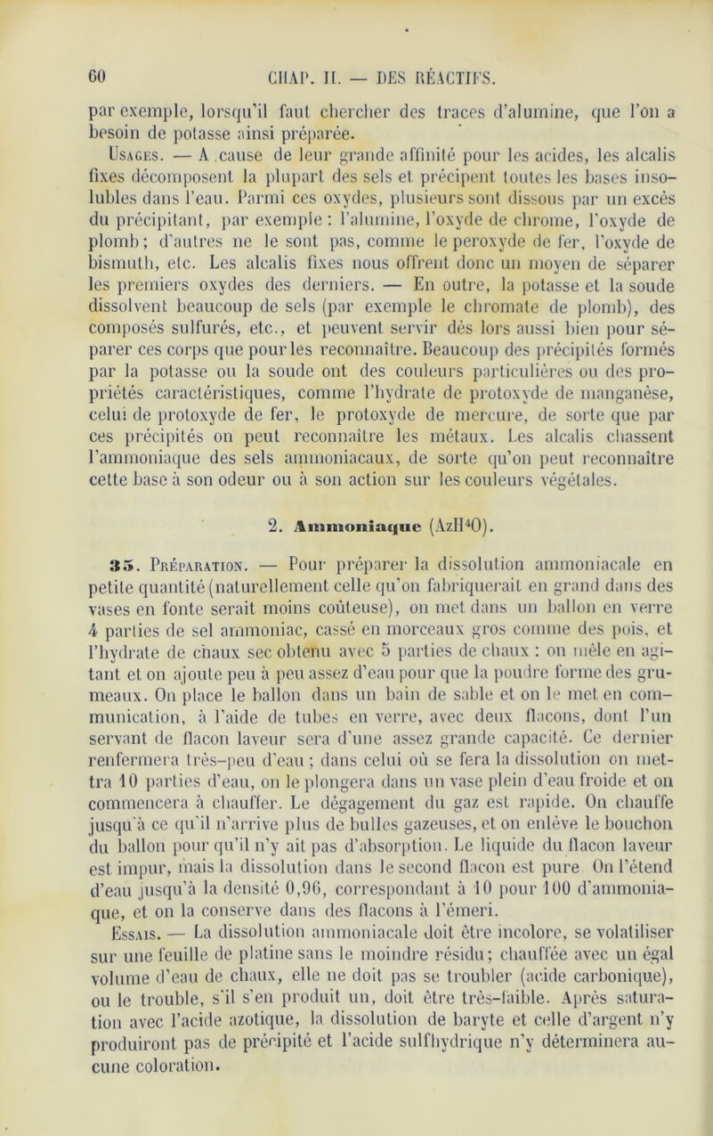 par exemple, lorsqu’il faut chercher des traces d’alumine, que l’on a besoin de potasse ainsi préparée. Usages. — A .cause de leur grande affinité pour les acides, les alcalis fixes décomposent la plupart des sels et précipent toutes les bases inso- lubles dans l’eau. Parmi ces oxydes, plusieurs sont dissous par un excès du précipitant, par exemple : l’alumine, l’oxyde de chrome, l’oxyde de plomb; d’autres ne le sont pas, comme le peroxyde de fer. l’oxyde de bismuth, etc. Les alcalis fixes nous offrent donc un moyen de séparer les premiers oxydes des derniers. — En outre, la potasse et la soude dissolvent beaucoup de sels (par exemple le chromate de plomb), des composés sulfurés, etc., et peuvent servir dès lors aussi bien pour sé- parer ces corps que pour les reconnaître. Beaucoup des précipités formés par la potasse ou la soude ont des couleurs particulières ou des pro- priétés caractéristiques, comme l’hydrate de protoxyde de manganèse, celui de protoxyde de fer, le protoxyde de mercure, de sorte que par ces précipités on peut reconnaître les métaux. Les alcalis chassent l'ammoniaque des sels ammoniacaux, de sorte qu’on peut reconnaître cette base à son odeur ou à son action sur les couleurs végétales. 2. Ammoniaque (AzH40). 35. Préparation. — Pour préparer la dissolution ammoniacale en petite quantité (naturellement celle qu’on fabriquerait en grand dans des vases en fonte serait moins coûteuse), on met dans un ballon en verre 4 parties de sel ammoniac, cassé en morceaux gros comme des pois, et l’hydrate de chaux sec obtenu avec 5 parties de chaux : on mêle en agi- tant et on ajoute peu à peu assez d’eau pour que la poudre forme des gru- meaux. On place le ballon dans un bain de sable et on le met en com- munication, à l’aide de tubes en verre, avec deux flacons, dont l’un servant de flacon laveur sera d'une assez grande capacité. Ce dernier renfermera très-peu d’eau ; dans celui où se fera la dissolution on met- tra 10 parties d’eau, on le plongera dans un vase plein d’eau froide et on commencera à chauffer. Le dégagement du gaz est rapide. On chauffe jusqu'à ce qu’il n’arrive plus de bulles gazeuses, et on enlève le bouchon du ballon pour qu’il n’y ait pas d’absorption. Le liquide du flacon laveur est impur, mais la dissolution dans le second flacon est pure On l’étend d’eau jusqu’à la densité 0,90, correspondant à 10 pour 100 d’ammonia- que, et on la conserve dans des flacons à l’émeri. Essais. — La dissolution ammoniacale doit être incolore, se volatiliser sur une feuille de platine sans le moindre résidu; chauffée avec un égal volume d’eau de chaux, elle ne doit pas se troubler (acide carbonique), ou le trouble, s’il s’en produit un, doit être très-laible. Après satura- tion avec l’acide azotique, la dissolution de baryte et celle d’argent n’y produiront pas de précipité et l’acide sulfhydrique n’y déterminera au- cune coloration.
