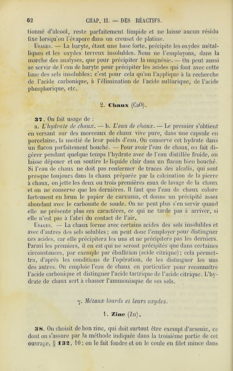 tionné d’alcool, reste parfaitement limpide et ne laisse aucun résidu fixe lorsqu’on l’évapore dans un creuset de platine. Usages. — La baryte, étant une base forte, précipite les oxydes métal- liques et les oxydes terreux insolubles. Nous ne l’employons, dans la marche des analyses, que pour précipiter la magnésie. — On peut aussi se servir de l’eau de baryte pour précipiter les acides qui font avec cette base des sels insolubles; c’est pour cela qu’on l’applique à la recherche de l’acide carbonique, à l’élimination de l'acide sulfurique, de l’acide phosphorique, etc. 2. Chaux (CaO). itï. On fait usage de : a. L'hydrate de chaux. — b. Veau de chaux. — Le premier s’obtient en versant sur des morceaux de chaux vive pure, dans une capsule en porcelaine, la moitié de leur poids d’eau. On conserve cet hydrate dans un flacon parfaitement bouché. — Pour avoir l’eau de chaux, on fait di- gérer pendant quelque temps l’hydrate avec de l’eau distillée froide, on laisse déposer et on soutire le liquide clair dans un flacon bien bouché. Si l’eau de chaux ne doit pas renfermer de traces des alcalis, qui sont presque toujours dans la chaux préparée par la calcination de la pierre à chaux, on jette les deux ou trois premières eaux de lavage de la chaux et on ne conserve que les dernières. 11 faut que l’eau de chaux colore fortement en brun le papier de curcuma, et donne un précipité assez abondant avec le carbonate de soude. On ne peut plus s’en servir quand elle ne présente plus ces caractères, ce qui ne tarde pas à arriver, si elle n’est pas à l’abri du contact de l’air. Usages. — La chaux forme avec certains acides des sels insolubles et avec d’autres des sels solubles ; on peut donc l’employer pour distinguer ces acides, car elle précipitera les uns et ne précipitera pas les derniers. Parmi les premiers, il en est qui ne seront précipités que dans certaines circonstances, par exemple par ébullition (acide citrique); cela permet- tra, d’après les conditions de l’opération, de les distinguer les uns des autres. On emploie l’eau de chaux en particulier pour reconnaitre l’acide carbonique et distinguer l’acide tartrique de l’acide citrique. L’hy- drate de chaux sert à chasser l’ammoniaque de ses sels. ■y. Métaux lourds et leurs oxydes. 1. Zinc (Zn). »8. O11 choisit de bon zinc, qui doit surtout être exempt d’arsenic, ce dont on s’assure par la méthode indiquée dans la troisième partie de cet ouvrage, § 132, 10 ; 011 le fait fondre et on le coule en filet mince dans