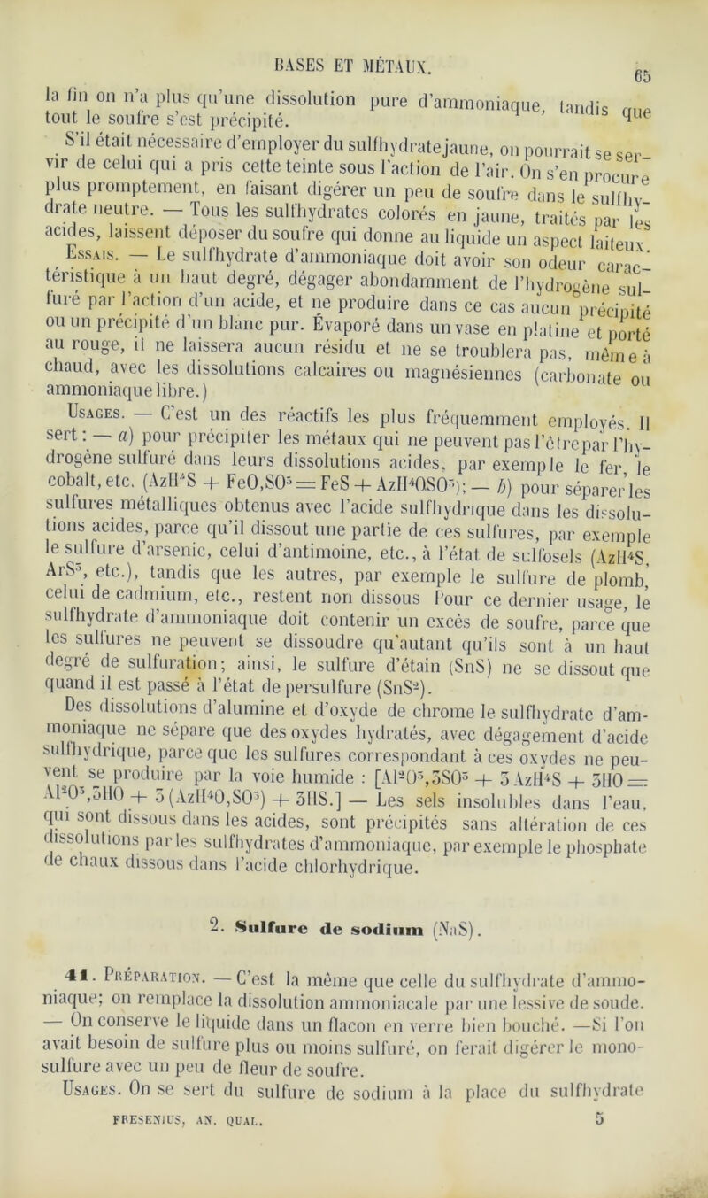 65 |a fin, 011 n’a P,us <I,l’une dissolution pure d’ammoniaque, tandis rme tout le soufre s est précipité. S’il étai t nécessaire d’employer du sulfhydratejaune, on pourrait se ser- vir de celui qui a pris celte teinte sous l’action de l’air. On s’en nrocnre plus promptement, en faisant digérer un peu de soufre dans le sulfln drate neutre. — Tous les sul t'hydrates colorés en jaune, traités par ]L acides, laissent déposer du soufre qui donne au liquide un aspect laiteux . Essais- ~ Le sulfhydrate d’ammoniaque doit avoir son odeur carie ' teristique à un haut degré, dégager abondamment de l’hydrogène* sul- furé par l’action d’un acide, et ne produire dans ce cas aucun^récioité ou un précipite d’un blanc pur. Évaporé dans un vase en platine et porté au rouge, il ne laissera aucun résidu et 11e se troublera pas, même à chaud, avec les dissolutions calcaires ou magnésiennes (carbonate où ammoniaque libre. ) Usages. — C’est un des réactifs les plus fréquemment employés. 11 ser*-• a) pour précipiter les métaux qui ne peuvent pas l’êtrepar l’hy- drogène sulfuré dans leurs dissolutions acides, par exemple le fer le cobalt, etc. (AzlUS + FeO,SO- = FeS + AzIUGSCU); - b) pour séparer les sulfures métalliques obtenus avec l’acide sulfhydrique dans les dissolu- tions acides, parce qu’il dissout une partie de ces sulfures, par exemple le sulfure d’arsenic, celui d’antimoine, etc., à l’état de sulfosels (AzlUS ArS3, etc.), tandis que les autres, par exemple le sulfure de plomb,' celui de cadmium, etc., restent non dissous Pour ce dernier usage, lé sulfhydrate d’ammoniaque doit contenir un excès de soufre, parce que les sulfures ne peuvent se dissoudre qu’autant qu’ils sont à un haut degré de sulfuration; ainsi, le sulfure d’étain (SnS) 11e se dissout que quand il est passé à l’état de persulfure (S11S*). Des dissolutions d’alumine et d’oxyde de chrome le sulfhydrate d’am- moniaque ne sépare que des oxydes hydratés, avec dégagement d’acide sulfhydrique, parce que les sulfures correspondant aces oxydes ne peu- vent se produire par la voie humide : [Alâ0\3S05 -t- 5 VzlUS + 5110 — A1*0S,5H0 + 5 (AzII40,S03) + 3HS.] — Les sels insolubles dans l’eau, qui sont dissous dans les acides, sont précipités sans altération de ces dissolutions parles sulfhydrates d’ammoniaque, par exemple le phosphate de chaux dissous dans l’acide chlorhydrique. 2. Sulfure de sodium (NaS). 41. Préparation. —C’est la même que celle du sulfhydrate d'ammo- niaque; 011 remplace la dissolution ammoniacale par une lessive de soude. On conserve le liquide dans un flacon en verre bien bouché. —Si l’on avait besoin de sulture plus ou moins sulfuré, on ferait digérer le mono- sullure avec un peu de fleur de soufre. Usages. O11 se sert du sulfure de sodium à la place du sulfhydrate