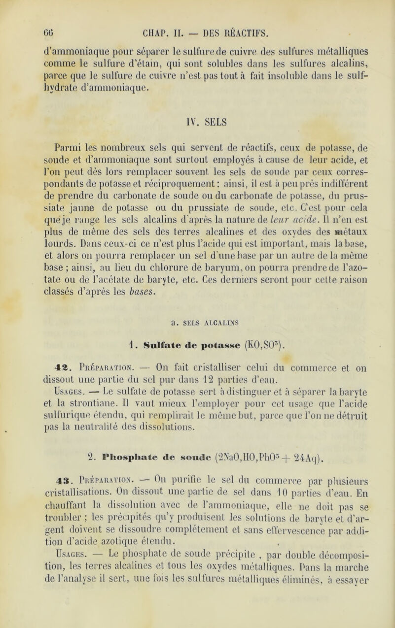 d’ammoniaque pour séparer le sulfure de cuivre des sulfures métalliques comme le sulfure d’étain, qui sont solubles dans les sulfures alcalins, parce que le sulfure de cuivre n’est pas tout à fait insoluble dans le suif- hydrate d’ammoniaque. IV. SELS Parmi les nombreux sels qui servent de réactifs, ceux de potasse, de soude et d’ammoniaque sont surtout employés à cause de leur acide, et l’on peut dès lors remplacer souvent les sels de soude par ceux corres- pondants de potasse et réciproquement: ainsi, il est à peu près indifférent de prendre du carbonate de soude ou du carbonate de potasse, du prus- siate jaune de potasse ou du prussiate de soude, etc. C’est pour cela que je range les sels alcalins d'après la nature de leur acide. 11 n’en est plus de même des sels des terres alcalines et des oxydes des métaux lourds. Dans ceux-ci ce n’est plus l’acide qui est important, mais la base, et alors on pourra remplacer un sel d'une base par un autre de la même base ; ainsi, au lieu du chlorure de baryum, on pourra prendre de l’azo- tate ou de l’acétate de baryte, etc. Ces derniers seront pour celle raison classés d’après les bases. a. SELS ALCALINS 1. Sulfate de potasse (K0,S03). 42. Préparation. — On fait cristalliser celui du commerce et on dissout une partie du sel pur dans 12 parties d’eau. Usages. — Le sulfate de potasse sert à distinguer et à séparer la baryte et la strontiane. Il vaut mieux l’employer pour cet usage que l’acide sulfurique étendu, qui remplirait le même but, parce que l’on ne détruit pas la neutralité des dissolutions. 2. l*hospliate de soude (2NaO, 110,Ph05-f- 24Aq). 43. Préparation. — On purifie le sel du commerce par plusieurs cristallisations. On dissout une partie de sel dans 10 parties d’eau. En chauffant la dissolution avec de l’ammoniaque, elle ne doit pas se troubler ; les précipités qu’y produisent les solutions de baryte et d'ar- gent doivent se dissoudre complètement et sans effervescence par addi- tion d’acide azotique étendu. Usages. — Le phosphate de soude précipite , par double décomposi- tion, les terres alcalines et tous les oxydes métalliques. Dans la marche de l’analyse il sert, une fois les sulfures métalliques éliminés, à essayer