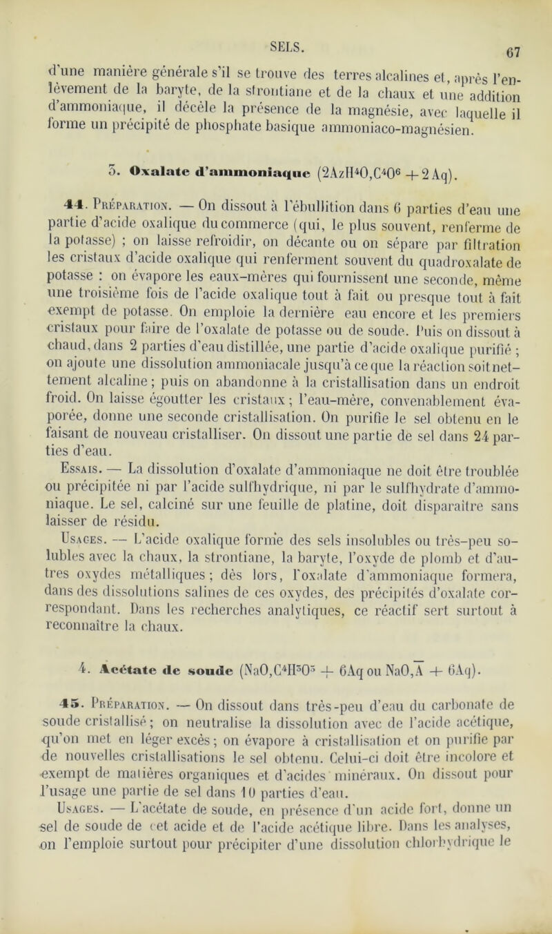 G7 d'une manière générale s’il se trouve des terres alcalines et, après l’en- lèvement de la baryte, de la strontiane et de la chaux et une addition d ammoniaque, il décèle la présence de la magnésie, avec laquelle il lorme un précipité de phosphate basique ammoniaco-magnésien. 5. Oxalate d’ammoniaque (2Azll4 *0,C406 + 2Aq). 44. Préparation. — On dissout à l’ébullition dans 0 parties d’eau une partie d’acide oxalique du commerce (qui, le plus souvent, renferme de la potasse) ; on laisse refroidir, on décante ou on sépare par filtration les cristaux d’acide oxalique qui renferment souvent du quadroxalate de potasse : on évapore les eaux-mères qui fournissent une seconde, même une troisième fois de l’acide oxalique tout à fait ou presque tout à fait exempt de potasse. On emploie la dernière eau encore et les premiers cristaux pour faire de l’oxalate de potasse ou de soude. Puis on dissout à chaud, dans 2 parties d’eau distillée, une partie d’acide oxalique purifié ; on ajoute une dissolution ammoniacale jusqu’à ce que la réaction soitnet- tement alcaline ; puis on abandonne à la cristallisation dans un endroit froid. On laisse égoutter les cristaux; l’eau-mère, convenablement éva- porée, donne une seconde cristallisation. On purifie le sel obtenu en le faisant de nouveau cristalliser. On dissout une partie de sel dans 24 par- ties d’eau. Essais. — La dissolution d’oxalate d’ammoniaque ne doit être troublée ou précipitée ni par l’acide sull'hydrique, ni par le sulfhydrate d’anmio- niaque. Le sel, calciné sur une feuille de platine, doit disparaître sans laisser de résidu. Usages. — L’acide oxalique forme des sels insolubles ou très-peu so- lubles avec la chaux, la strontiane, la baryte, l’oxyde de plomb et d’au- tres oxydes métalliques; dès lors, P oxalate d’ammoniaque formera, dans des dissolutions salines de ces oxydes, des précipités d’oxalate cor- respondant. Dans les recherches analytiques, ce réactif sert surtout à reconnaître la chaux. 4. Acétate de soude (Na0,C4H303 -f- 6AqouNaO,A -I- 6Aq). 45. Préparation. — On dissout dans très-peu d’eau du carbonate de soude cristalIisé ; on neutralise la dissolution avec de l’acide acétique, qu’on met en léger excès ; on évapore à cristallisation et on purifie par de nouvelles cristallisations le sel obtenu. Celui-ci doit être incolore et •exempt de matières organiques et d'acides minéraux. On dissout pour l’usage une partie de sel dans 10 parties d’eau. Usages. — L acétate de soude, en présence d'un acide fort, donne un sel de soude de cet acide et de l’acide acétique libre. Dans les analyses, on l’emploie surtout pour précipiter d’une dissolution chlorhydrique le