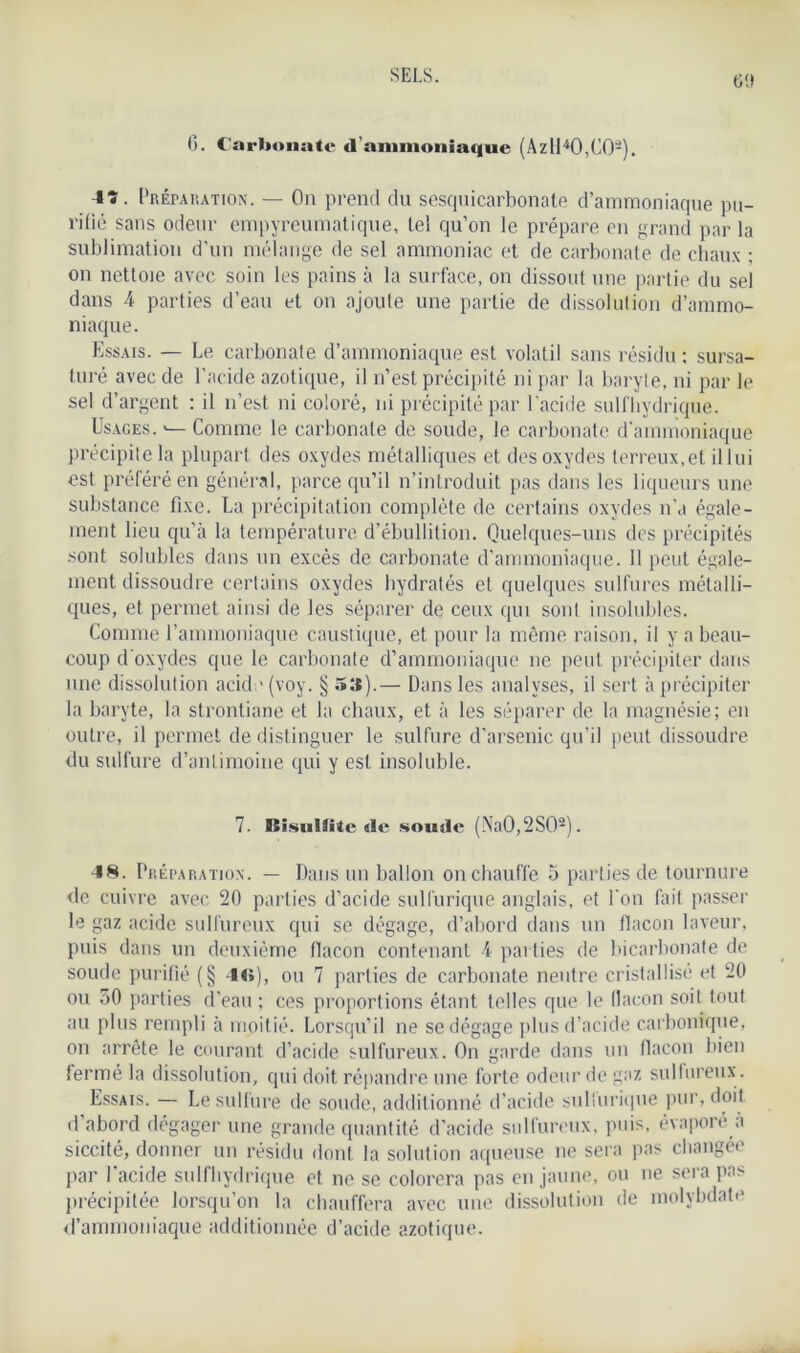 0. Carbonate d’ammoniaque (Azll40,C0-). 4ï. Préparation. — On prend du sesquicarbonate d’ammoniaque pu- rifié sans odeur empyreumatique, tel qu’on le prépare en grand par la sublimation d’un mélange de sel ammoniac et de carbonate de chaux ; on nettoie avec soin les pains à la surface, on dissout une partie du sel dans 4 parties d’eau et on ajoute une partie de dissolution d’ammo- niaque. Essais. — Le carbonate d’ammoniaque est volatil sans résidu: sursa- turé avec de l’acide azotique, il n’est précipité ni par la baryte, ni par le sel d’argent : il n’est ni coloré, ni précipité par l'acide sulfhydrique. Usages. Comme le carbonate de soude, le carbonate d'ammoniaque précipite la plupart des oxydes métalliques et des oxydes terreux,et il lui est préféré en général, parce qu’il n’introduit pas dans les liqueurs une substance fixe. La précipitation complète de certains oxydes n’a égale- ment lieu qu’à la température d’ébullition. Quelques-uns des précipités sont solubles dans un excès de carbonate d’ammoniaque. 11 peut égale- ment dissoudre certains oxydes hydratés et quelques sulfures métalli- ques, et permet ainsi de les séparer de ceux qui sont insolubles. Comme l’ammoniaque caustique, et pour la même raison, il y a beau- coup d’oxydes que le carbonate d’ammoniaque ne peut précipiter dans une dissolution acid;' (voy. § 53).— Dans les analyses, il sert à précipiter la baryte, la strontiane et la chaux, et à les séparer de la magnésie; en outre, il permet de distinguer le sulfure d'arsenic qu'il peut dissoudre du sulfure d’antimoine qui y est insoluble. 7. BisuUite «le soude (Na0,2S02). 48. Préparation. — Dans un ballon on chauffe 5 parties de tournure de cuivre avec 20 parties d’acide sulfurique anglais, et l'on fait passer le gaz acide sulfureux qui se dégage, d’abord dans un flacon laveur, puis dans un deuxième flacon contenant 4 parties de bicarbonate de soude purifié (§ 4«»), ou 7 parties de carbonate neutre cristallisé et 20 ou 50 parties d'eau ; ces proportions étant telles que le (lacon soit tout au plus rempli à moitié. Lorsqu’il ne se dégage plus d’acide carbonique, on arrête le courant d’acide sulfureux. On garde dans un flacon bien fermé la dissolution, qui doit répandre une forte odeur de gaz sulfureux. Essais. — Le sulfure de soude, addit ionné d’acide suliurique pur, doit d’abord dégager une grande quantité d’acide sulfureux, puis, évaporé à siccité, donner un résidu dont la solution aqueuse ne sera pas changée par l'acide sulfhydrique et ne se colorera pas en jaune, ou ne sera pas précipitée lorsqu’on la chauffera avec une dissolution de molybdate d’ammoniaque additionnée d’acide azotique.