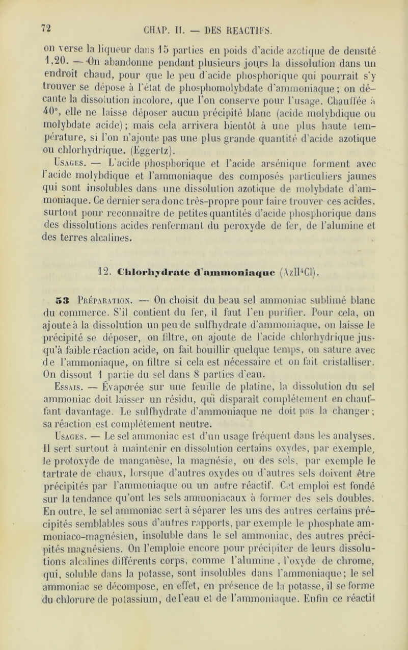 on verse la liqueur dans 15 parties eu poids d’acide azotique de densité 1,20. —On abandonne pendant plusieurs jours la dissolution dans un endroit chaud, pour que le peu d'acide pliosphorique qui pourrait s’y trouver se dépose à l’état de phosphomolybdate d’ammoniaque ; on dé- cante la dissolution incolore, que l’on conserve pour l’usage. Chauffée à 40°, elle ne laisse déposer aucun précipité blanc (acide molvbdique ou molybdate acide); mais cela arrivera bientôt à une plus haute tem- pérature, si l’on n’ajoute pas une plus grande quantité d’acide azotique ou chlorhydrique. (Eggerlz). Usages. — L’acide pliosphorique et l’acide arsénique forment avec 1 acide molvbdique et l’ammoniaque des composés particuliers jaunes qui sont insolubles dans une dissolution azotique de molybdate d’am- moniaque. Ce dernier sera donc très-propre pour laire trouver ces acides, surtout pour reconnaître de petites quantités d’acide pliosphorique dans des dissolutions acides renfermant du peroxyde de fer, de l’alumine et des terres alcalines. 12. Chlorhydrate d’ammoniaque (AzlUCl). 53 Préparation. — On choisit du beau sel ammoniac sublimé blanc du commerce. S’il contient du fer, il faut l’en purifier. Pour cela, on ajoute à la dissolution un peu de sulfhvdrate d’ammoniaque, on laisse le précipité se déposer, on filtre, on ajoute de l’acide chlorhydrique jus- qu’à faible réaction acide, on fait bouillir quelque temps, on sature avec de l’ammoniaque, on filtre si cela est nécessaire et on fait cristalliser. On dissout 1 partie du sel dans 8 parties d’eau. Essais. — Évaporée sur une feuille de platine, la dissolution du sel ammoniac doit laisser un résidu, qui disparaît complètement en chauf- fant davantage. Le sulfhydrate d’ammoniaque ne doit pas la changer; sa réaction est complètement neutre. Usages. — Le sel ammoniac est d’un usage fréquent dans les analyses. 11 sert surtout à maintenir en dissolution certains oxydes, par exemple, le protoxyde de manganèse, la magnésie, ou des sels, par exemple le tartratede chaux, lorsque d’autres oxydes ou d’autres sels doivent être précipités par l’ammoniaque ou un autre réactif. Cet emploi est fondé sur la tendance qu’ont les sels ammoniacaux à former des sels doubles. En outre, le sel ammoniac sert à séparer les uns des autres certains pré- cipités semblables sous d’autres rapports, par exemple le phosphate am- moniaco-magnésien, insoluble dans le sel ammoniac, des autres préci- pités magnésiens. On l’emploie encore pour précipiter de leurs dissolu- tions alcalines différents corps, comme l’alumine , l’oxyde de chrome, qui, soluble dans la potasse, sont insolubles dans l’ammoniaque; le sel ammoniac se décompose, en effet, en présence de la potasse, il se forme du chlorure de potassium, de l’eau et de l’ammoniaque. Enfin ce réactil