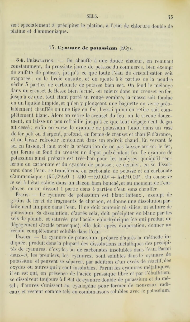 sert spécialement à précipiter le platine, à l’état de chlorure double de platine et d’ammoniaque. 15. Cyanure de potassium (KCy). 54. Préparation. — Un chauffe à une douce chaleur, en remuant constamment, du prussiate jaune de potasse du commerce, bien exempt de sulfate de potasse, jusqu’à ce que toute l’eau de cristallisation soit évaporée ; on le broie ensuite, et on ajoute à 8 parties de la poudre sèche 5 parties de carbonate de potasse bien sec. On fond le mélange dans un creuset de liesse bien fermé, ou mieux dans un creuset en fer, jusqu’à ce que, tout étant porté au rouge sombre, la masse soit fondue en un liquide limpide, et qu’en y plongeant une baguette en verre préa- lablement chauffée ou une tige en fer, l’essai qu’on en retire soit com- plètement blanc. Alors on retire le creuset du feu, on le secoue douce- ment, on laisse un peu refroidir, jusqu'à ce que tout dégagement de gaz ait cessé ; enfin on verse le cyanure de potassium fondu dans un vase de fer poli ou d’argent, profond, en forme de creuset et chauffé d’avance, et on laisse refroidir lentement dans un endroit chaud. En versant le sel en fusion, il faut avoir la précaution de ne pas laisser arriver le fer, qui forme au fond du creuset un dépôt pulvérulent fin. Le cyanure de potassium ainsi préparé est très-bon pour les analyses, quoiqu'il ren- ferme du carbonate et du cyanate de potasse ; ce dernier, en se dissol- vant dans l’eau, se transforme en carbonate de potasse et en carbonate d’ammoniaque : (K0,C-Az() + 4110 = KO,CO- + Azlf40,C0-). On conserve le sel à l’état solide dans un fiacon bien bouché,et au moment de l’em- ployer, on en dissout 1 partie dans 4 parties d’eau sans chauffer. Essais. — Le cyanure de potassium est blanc laiteux , exempt de grains de fer et de fragments de charbon, et donne une dissolution par- laitement limpide dans l’eau. Il ne doit contenir ni silice, ni sulfure de potassium. Sa dissolution, d’après cela, doit précipiter en blanc par les sels de plomb, et saturée par l’acide chlorhydrique (ce qui produit un dégagement d’acide prussique), elle doit, après évaporation, donner un résidu complètement soluble dans l’eau. Usages. — La cyanure de potassium, préparé d’après la méthode in- diquée, produit dans la plupart des dissolutions métalliques des précipi- tés de cyanures, d’oxydes ou de carbonates insolubles dans l’eau. Parmi ceux-ci, les premiers, les cyanures, sont solubles dans le cyanure de potassium et peuvent se séparer, par addition d’un excès de réactd, des oxydes ou autres qui y sont insolubles. Parmi les cyanures métalliques, il en est qui, en présence de l’acide prussique libre et par I ébullition, se dissolvent toujours à l’état de cyanure double de potassium et du mé- tal ; d’autres s’unissent au cyanogène pour former de nouveaux radi- caux et restent comme tels en combinaisons solubles avec le potassium.