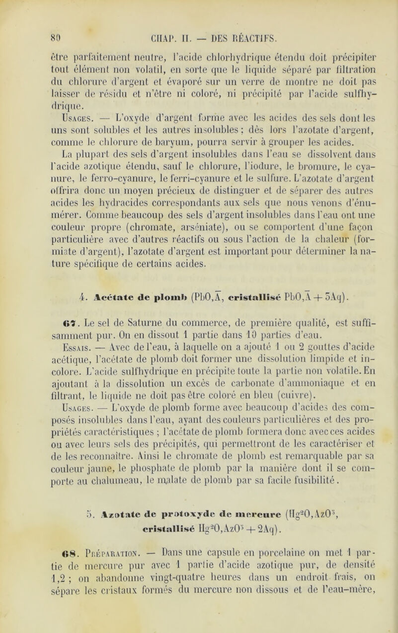 être parfaitement neutre, l’acide chlorhydrique étendu doit précipiter tout élément non volatil, en sorte que le liquide séparé par filtration du chlorure d’argent et évaporé sur un verre de montre ne doit pas laisser de résidu et n’être ni coloré, ni précipité par l’acide sulfhy- drique. Usages. — L’oxyde d’argent forme avec les acides des sels dont les uns sont solubles et les autres insolubles: dès lors l’azotate d’argenl, comme le chlorure de baryum, pourra servir à grouper les acides. La plupart des sels d’argent insolubles dans l’eau se dissolvent dans l'acide azotique élendu, sauf le chlorure, l’iodure, le bromure, le cya- nure, le ferro-cyanure, le ferri-cyanure et le sulfure. L’azotate d’argent offrira donc un moyen précieux de distinguer et de séparer des autres acides les hydracides correspondants aux sels que nous venons d’énu- mérer. Comme beaucoup des sels d’argent insolubles dans l’eau ont une couleur propre (chromate, arséniate), ou se comportent d’une façon particulière avec d’autres réactifs ou sous l’action de la chaleur (for- miate d’argent), l’azotate d’argent est important pour déterminer la na- ture spécifique de certains acides. 4. Acétate de plomb (PbO,A, cristallisé PbO,A + oAq). 69. Le sel de Saturne du commerce, de première qualité, est suffi- samment pur. O11 en dissout 1 partie dans 10 parties d’eau. Essais. — Avec de l’eau, à laquelle on a ajouté 1 ou 2 gouttes d’acide acétique, l’acétate de plomb doit former une dissolution limpide et in- colore. L’acide sulfhydrique en précipite toute la partie non volatile. En ajoutant à la dissolution un excès de carbonate d’ammoniaque et en filtrant, le liquide ne doit pas être coloré en bleu (cuivre). Usages. — L’oxyde de plomb forme avec beaucoup d’acides des com- posés insolubles dans l’eau, ayant des couleurs particulières et des pro- priétés caractéristiques ; l’acétate de plomb formera donc avec ces acides ou avec leurs sels des précipités, qui permettront de les caractériser et de les reconnaître. Ainsi le chromate de plomb est remarquable par sa couleur jaune, le phosphate de plomb par la manière dont il se com- porte au chalumeau, le malate de plomb par sa facile fusibilité. 5. Azotate de protoxyde de mercure (llg20,AzO% cristallisé IIg'20,AzO» + 2Aq). 08. PnÉPARArioN. — Dans une capsule en porcelaine on met 1 par- tie de mercure pur avec 1 partie d’acide azotique pur, de densité 1,2; on abandonne vingt-quatre heures dans un endroit frais, on sépare les cristaux formés du mercure non dissous et de l’eau-mère,