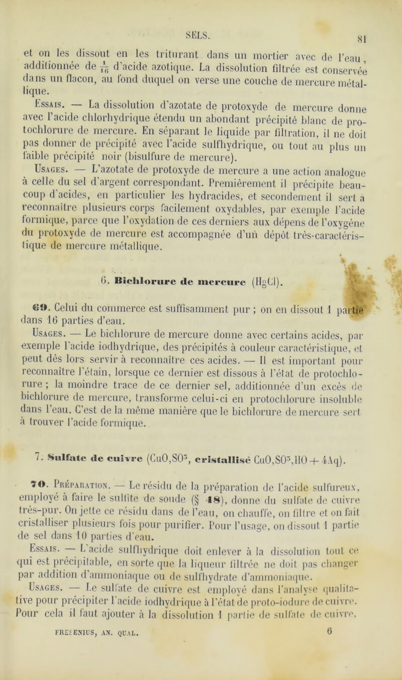 81 et on les dissout en les triturant dans un mortier avec de l’eau additionnée de ± d’acide azotique. La dissolution filtrée est conservée dans un flacon, au fond duquel on verse une couche de mercure métal- lique. Essais. — La dissolution d’azotate de protoxyde de mercure donne avec l’acide chlorhydrique étendu un abondant précipité blanc de pro- tochlorure de mercure. En séparant le liquide par filtration, il ne doit pas donner de précipité avec l’acide sulfhydrique, ou tout au plus lui faible précipité noir (bisulfure de mercure). Usages. — L’azotate de protoxyde de mercure a une action analogue à celle du sel d’argent correspondant. Premièrement il précipite beau- coup d’acides, en particulier les hydracides, et secondement il sert a reconnaître plusieurs corps facilement oxydables, par exemple l’acide formique, parce que l’oxydation de ces derniers aux dépens de l’oxygène du protoxyde de mercure est accompagnée d’un dépôt très-caractéris- tique de mercure métallique. b. Biclilorure de mercure (HgLl). Celui du commerce est suffisamment pur ; on en dissout 1 partie dans 16 parties d’eau. Usages. — Le bicldorure de mercure donne avec certains acides, par exemple l’acide iodbydrique, des précipités à couleur caractéristique, et peut dès lors servir à reconnaître ces acides. — Il est important pour reconnaître l’élain, lorsque ce dernier est dissous à l’état de protochlo- rure ; la moindre trace de ce dernier sel, additionnée d’un excès de bicldorure de mercure, transforme celui-ci eu protochlorure insoluble dans 1 eau. C’est de la même manière que le bicldorure de mercure sert a trouver l’acide formique. 7. Sulfate de cuivre (Cu0,S03, cristallisé Cu0,S03,lI0 + 4Aq). 70. Préparation. — Le résidu de la préparation de l’acide sulfureux, employé à faire le sulfite de soude (§ 18), donne du sulfate de cuivre très-pur. On jette ce résidu dans de l’eau, on chauffe, on filtre et on fait cristalliser plusieurs fois pour purifier. Pour l’usage, on dissout 1 partie de sel dans 10 parties d'eau. IEssais. — L acide sulfhydrique doit enlever à la dissolution tout ce qui est précipilable, en sorte que la liqueur filtrée ne doit pas changer par addition d ammoniaque ou de sulfhydrate d’ammoniaque. Usages. — Le sullate de cuivre est employé dans l’analyse qualita- tive pour précipiter l'acide iodhydrique à l’état de proto-iodure de cuivre. Pour cela il faut ajouter à la dissolution 1 partie de sulfate de cuivre, FRESEN1US, AN. QUAL.