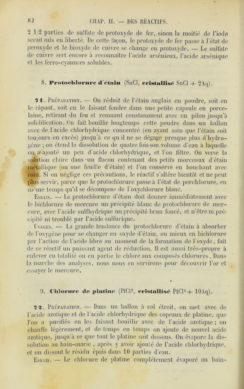 - 1 >- parties de sulfate de protoxyde de 1er, sinon la moitié de l’iode serait mis en liberté. De celte layon, le protoxyde de fer passe à l'état de peroxyde et le bioxyde de cuivre se change en protoxyde. — Le sulfate de cuivre sert encore a reconnaître l’acide arsénieux, l’acide arsénique et les lerro-cyamues solubles. 8. Protochlorure «l'étain (SnCl, cristallisé SnCl + 2Aq). ? fl. Préparation. — On réduit de l’étain anglais en poudre, soit en le râpant., soit en le faisant fondre dans une pelite capsule en porce- laine, retirant du feu et remuant constamment avec un pilon jusqu'à solidification. On fait bouillir longtemps cette poudre dans un ballon, avec de l’acide chlorhydrique concentré (en ayant soin que l’étain soit toujours en excès) jusqu’à ce qu il ne se dégage presque plus d'hydro- gène ; on étend la dissolution de quatre fois son volume d’eau à laquelle on a* ajouté un peu d'acide chlorhydrique, et l'on fdtre. On verse la solution claire dans-un flacon contenant des petits morceaux d'étain métallique (ou une feuille d’étain) et l’on conserve en bouchant avec soin. Si on néglige ces précautions, le réactif s'altère bientôt et ne peut plus servir, parce que le prolochlorure passe à l'état de perchlorure, en ni'*me temps qu’il se décompose de l’oxychlorure blanc. Essais. — Le protochlorure d’étain doit donner immédiatement avec le bichlorure de mercure un précipité blanc de protochlorure de mer- cure, avec l’acide sulfhydrique un précipité brun foncé, et n’ètre ni pré- cipité ni troublé par l’acide sulfurique. Usages. — La grande tendance du protochlorure d’étain à absorber de l’oxygène pour se changer en oxyde d’étain, ou mieux en bichlorure par l’action de l'acide libre au moment de la formation de l'oxyde, fait de ce réactif un puissant agent de réduction. Il est aussi très-propre à enlever en totalité ou en partie le chlore aux composés chlorurés. Dans la marche des analyses, nous nous en servirons pour découvrir l’or et essayer le mercure. 9. Chlorure <!c platine (PlCt2, cristalliser PtCl- —|— lOAq). î2. Préparation. — Dans un ballon à col étroit, on met avec de l'acide azotique et de l’acide chlorhydrique des copeaux de platine, que l’on a purifiés en les faisant bouillir avec de l’acide azotique ; on chauffe légèrement, et de temps en temps on ajoute de nouvel acide azotique, jusqu'à ce que tout le platine soit dissous. On évapore la dis- solution au bain-marie , après y avoir ajouté de l’acide chlorhydrique, et on dissout le résidu épais dans 10 parties d'eau. Essais. — Le chlorure de platine complètement évaporé au bain-