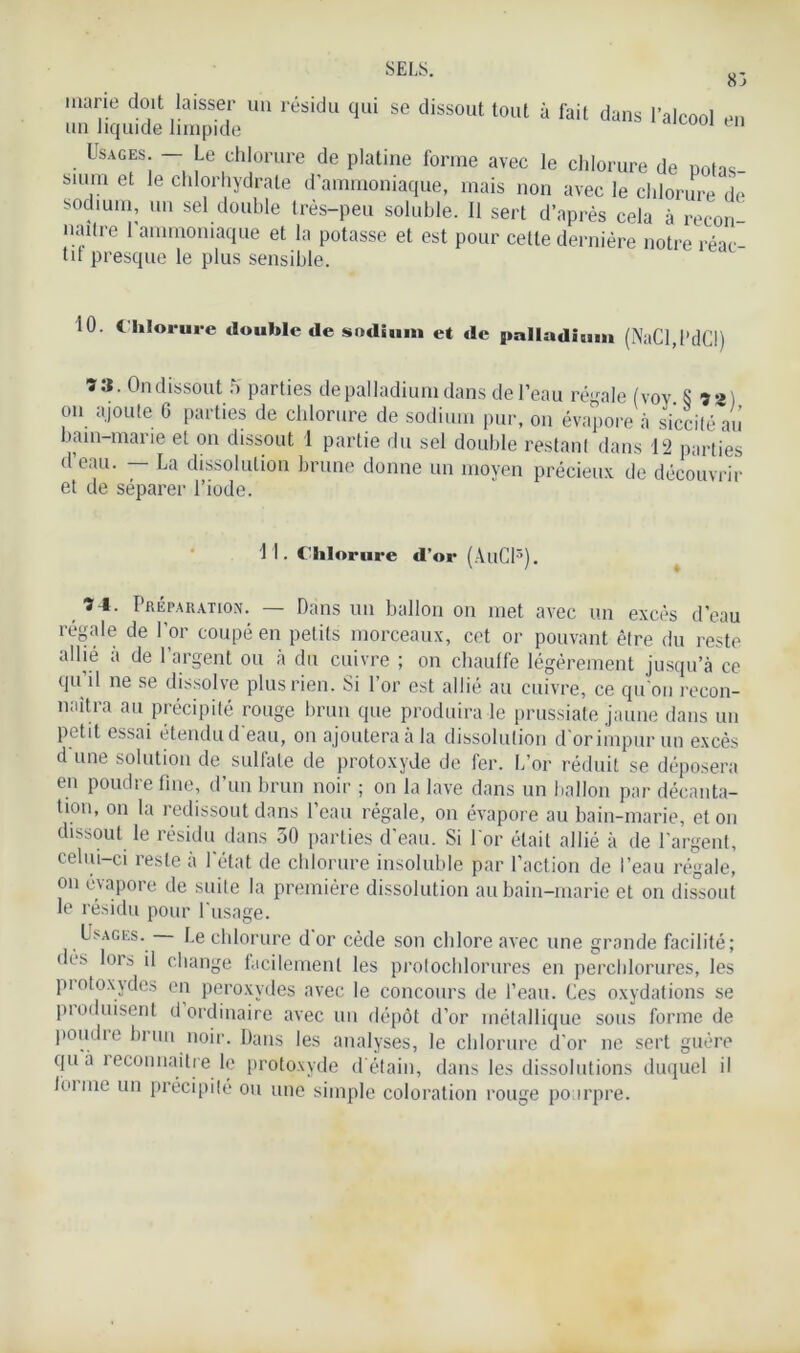 83 ,naVe d0,lt ,laisse1r uu résidu cDli se dissout tout à fait dans l’alcool en un liquide limpide Usages. — Le chlorure de platine forme avec le chlorure de notas b.um et le chlorhydrate d’ammoniaque, mais non avec le chlorure de sodium, un sel double très-peu soluble. 11 sert d’après cela à recon- naître 1 ammoniaque et la potasse et est pour cette dernière notre réac- tif presque le plus sensible. 10. C hlorure double de sodium et de palladium (NaCl,l’dCI) ï*. On dissout 5 parties de palladium dans de l’eau régale (voy S») on ajoute 6 parties de chlorure de sodium pur, on évapore à siccité au bain-marie et on dissout 1 partie du sel double restant dans 12 parties d’eau. — La dissolution brune donne un moyen précieux de découvrir et de séparer l’iode. 11. Chlorure d’or (AllCl3). î I. Préparation. — Dans un ballon on met avec un excès d’eau régale de l'or coupé en petits morceaux, cet or pouvant être du reste allié à de l’argent ou à du cuivre ; on chauffe légèrement jusqu’à ce qu il ne se dissolve plus rien. Si l’or est allié au cuivre, ce qu'on recon- naîtra au précipité rouge brun que produira le prussiate jaune dans un petit essai étendu d'eau, on ajoutera à la dissolution d'or impur un excès d une solution de sulfate de protoxyde de fer. L’or réduit se déposera en poudre fine, d’un brun noir ; on la lave dans un ballon par décanta- tion, on la redissout dans l’eau régale, on évapore au bain-marie, et on dissout le résidu dans 50 parties d'eau. Si l'or était allié à de l’argent, celui-ci reste à l'état de chlorure insoluble par l’action de l’eau régale, on évapore de suite la première dissolution au bain-marie et on dissout le résidu pour l'usage. Usages. Le chlorure d or cède son chlore avec une grande facilité; dès lors il change facilement les protochlorures en perchlorures, les protoxydes en peroxydes avec le concours de l’eau. Ces oxydations se produisent d ordinaire avec un dépôt d’or métallique sous forme de poudre brun noir. Dans les analyses, le chlorure d'or ne sert guère qua îeconnaitre le protoxyde d'étain, dans les dissolutions duquel il loi me un précipité ou une simple coloration rouge pourpre.
