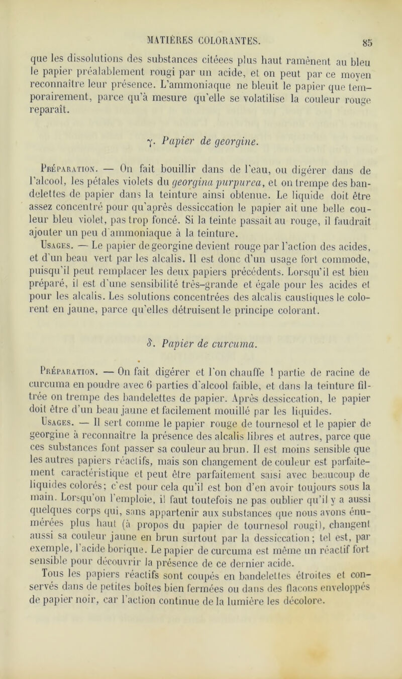 que les dissolutions des substances citéees plus haut ramènent au bleu le papier préalablement rougi par un acide, et on peut par ce moyen reconnaître leur présence. L’ammoniaque ne bleuit le papier que tem- porairement, parce qu’à mesure qu'elle se volatilise la couleur rouge reparaît. 7. Papier de georgine. Préparation. — On fait bouillir dans de l'eau, ou digérer dans de l’alcool, les pétales violets du georgina purpurea, et 011 trempe des ban- delettes de papier dans la teinture ainsi obtenue. Le liquide doit être assez concentré pour qu’après dessiccation le papier ait une belle cou- leur bleu violet, pas trop foncé. Si la teinte passait au rouge, il faudrait ajouter un peu d ammoniaque à la teinture. Usages. — Le papier de georgine devient rouge par l’action des acides, et d un beau vert par les alcalis. Il est donc d’un usage fort commode, puisqu’il peut remplacer les deux papiers précédents. Lorsqu’il est bien préparé, il est d'une sensibilité très-grande et égale pour les acides et pour les alcalis. Les solutions concentrées des alcalis caustiques le colo- rent en jaune, parce qu’elles détruisent le principe colorant. S. Papier de curcuma. Préparation. — On fait digérer et l'on chauffe ! partie de racine de curcuma en poudre avec 6 parties d’alcool faible, et dans la teinture fil- trée on trempe des bandelettes de papier. Après dessiccation, le papier doit être d’un beau jaune et facilement mouillé par les liquides. Usages. — 11 sert comme le papier rouge de tournesol et le papier de georgine a reconnaître la présence des alcalis libres et autres, parce que ces substances font passer sa couleur au brun. 11 est moins sensible que les autres papiers réactifs, mais son changement de couleur est parfaite- ment caractéristique et peut être parfaitement saisi avec beaucoup de liquides colorés; c'est pour cela qu’il est bon d’en avoir toujours sous la main. Lorsqu on 1 emploie, i! faut toutefois ne pas oublier qu’il y a aussi quelques corps qui, sans appartenir aux substances que nous avons énu- mérées plus haut (à propos du papier de tournesol rougi), changent aussi sa couleur jaune en brun surtout par la dessiccation; tel est, par exemple, 1 acide borique. Le papier de curcuma est même un réactif fort sensible pour découvrir la présence de ce dernier acide. Tous les papiers réactifs sont coupés en bandelettes étroites et con- servés dans de petites boites bien fermées ou dans des flacons enveloppés de papier noir, car 1 action continue de la lumière les décolore.