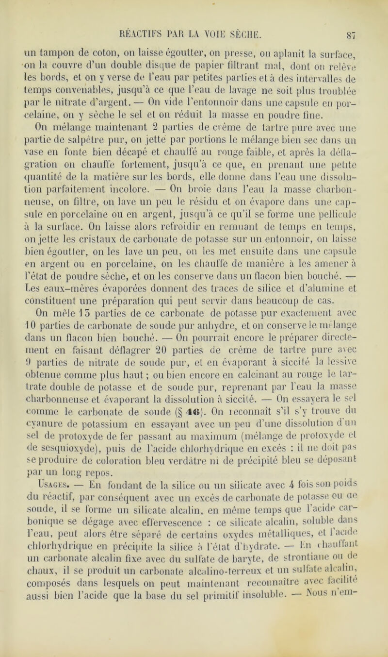 REACTIFS l'AR LA VOIE SÈCHE. un tampon de coton, on laisse égoutter, on presse, on aplanit la surface, on la couvre d’un double disque de papier filtrant mal, dont on relève les bords, et on y verse de l’eau par petites parties et à des intervalles de temps convenables, jusqu’à ce que l’eau de lavage ne soit plus troublée par le nitrate d’argent.— On vide l’entonnoir dans une capsule en por- celaine, on y sèche le sel et on réduit la masse en poudre fine. On mélange maintenant 2 parties de crème de tartre pure avec une partie de salpêtre pur, on jette par portions le mélange bien sec dans un vase en fonte bien décapé et chauffé au rouge faible, et après la défla- gration on chauffe fortement, jusqu’à ce que, en prenant une petite quantité de la matière sur les bords, elle donne dans l’eau une dissolu- tion parfaitement incolore. — On broie dans l’eau la masse charbon- neuse, on filtre, on lave un peu le résidu et on évapore dans une cap- sule en porcelaine ou en argent, jusqu’à ce qu’il se forme une pellicule à la surface. On laisse alors refroidir en remuant de temps en temps, on jette les cristaux de carbonate de potasse sur un entonnoir, on laisse bien égoutter, on les lave un peu, on les met ensuite dans une capsule en argent ou en porcelaine, on les chauffe de manière à les amener à l’état de poudre sèche, et on les conserve dans un flacon bien bouché. — Les eaux-mères évaporées donnent des traces de silice et d’alumine et constituent une préparation qui peut servir dans beaucoup de cas. On mêle 15 parties de ce carbonate de potasse pur exactement avec 10 parties de carbonate de soude pur anhydre, et on conserve le mélange dans un flacon bien bouché. — On pourrait encore le préparer directe- ment en faisant déflagrer 20 parties de crème de tartre pure avec 0 parties de nitrate de soude pur, et en évaporant à siccité. la lessive obtenue comme plus haut ; ou bien encore en calcinant au rouge le tar- trate double de potasse et de soude pur, reprenant par l’eau la masse charbonneuse et évaporant la dissolution à siccité. — On essayera le sel comme le carbonate de soude (§ 4«). On îeconnait s’il s’y trouve du cyanure de potassium en essayant avec un peu d’une dissolution d un sel de protoxyde de fer passant au maximum (mélange de protoxyde et de sesquioxyde), puis de l’acide chlorhydrique en excès : il ne doit pas se produire de coloration bleu verdâtre ni de précipité bleu se déposant par un long repos. Usages. — En fondant de la silice ou un silicate avec A fois son poids du réactif, par conséquent avec un excès de carbonate de potasse ou ne soude, il se forme un silicate alcalin, en même temps que l’acide car- bonique se dégage avec effervescence : ce silicate alcalin, soluble dans l’eau, peut alors être séparé de certains oxydes métalliques, cl 1 acide chlorhydrique en précipite la silice à l’état d'hydrate. — En chauffant un carbonate alcalin fixe avec du sulfate de baryte, de strontiane ou de chaux, il se produit un carbonate alcalino-terreux et un sulfate alcalin, composés dans lesquels on peut maintenant reconnaître avec facilite aussi bien l’acide que la base du sel primitif insoluble. — -Nous n em-