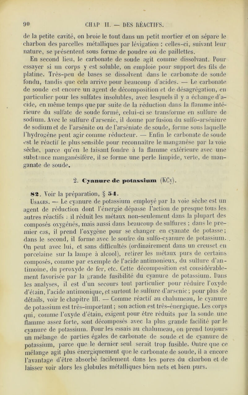 de la petite cavité, on broie le tout dans un petit mortier et on sépare le charbon des parcelles métalliques par lévigation : celles-ci, suivant leur nature, se présentent sous forme de poudre ou de paillettes. En second lieu, le carbonate de soude agit comme dissolvant. Pour essayer si un corps y est soluble, on emploie pour support des fils de platine. Très-peu de bases se dissolvent dans le carbonate de soude fondu, tandis que cela arrive pour beaucoup d'acides. — Le carbonate de soude est encore un agent de décomposition et de désagrégation, en particulier pour les sulfates insolubles, avec lesquels il y a échange d'a- cide, en même temps que par suite de la réduction dans la flamme inté- rieure du sulfate de soude formé, celui-ci se transforme en sulfure de sodium. Avec le sulfure d’arsenic, il donne par fusion du sulfo-arséniure de sodium et de l’arsénite ou de l’arséniate de soude, forme sous laquelle l’hydrogène peut agir comme réducteur. — Enfin le carbonate de soude est le réactif le plus sensible pour reconnaître le manganèse par la voie sècbe, parce qu’en le taisant fondre à la flamme extérieure avec une substance manganésifère, il se forme une perle limpide, verte, de man- ganate de soude. 2. Cyanure de potassium (KCv). 82. Voir la préparation, § 54. Usages. — Le cyanure de potassium employé par la voie sècbe est un agent de réduction dont l’énergie dépasse l’action de presque tous les autres réactifs : il réduit les métaux non-seulement dans la plupart des composés oxygénés, mais aussi dans beaucoup de sulfures ; dans le pre- mier cas, il prend l’oxygène pour se changer en eyanate de potasse; dans le second, il forme avec le soufre du sullo-cyanure de potassium. On peut avec lui, et sans difficultés (ordinairement dans un creuset en porcelaine sur la lampe à alcool), retirer les métaux purs de certains composés, comme par exemple de l’acide antimonieux, du sullure d’an- timoine, du peroxyde de fer, etc. Cette décomposition est considérable- ment favorisée par la grande fusibilité du cyanure de potassium. Dans les analyses, il est d’un secours tout particulier pour réduire l'oxyde d’étain, l’acide anlimonique, et surtout le sulfure d’arsenic; pour plus de détails, voir le chapitre 111. — Comme réactif au chalumeau, le cyanure de potassium est très-important ; son action est très-énergique. Les corps qui, comme l’oxyde d’étain, exigent pour être réduits par la soude une flamme assez forte, sont décomposés avec la plus grande facilité par le cvanure de potassium. Pour les essais au chalumeau, on prend toujours un mélange de parties égales de carbonate de soude et de cyanure de potassium, parce que le dernier seul serait trop fusible. Outre que ce mélange agit plus énergiquement que le carbonate de soude, il a encore l’avantage d’être absorbé facilement dans les pores du charbon et de laisser voir alors les globules métalliques bien nets et bien purs.