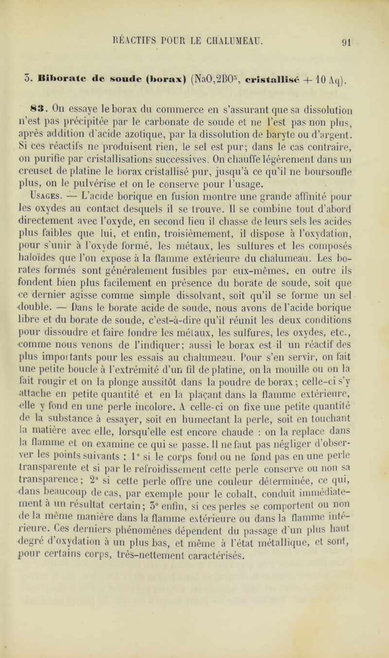5. Biborate <le sonde (borax) (Na0,2B0r\ cristallisé + 10 Aq). 83. On essaye le borax du commerce en s’assurant que sa dissolution n’est pas précipitée par le carbonate de soude et ne l’est pas non plus, après addition d'acide azotique, par la dissolution de baryte ou d’argent. Si ces réactifs ne produisent rien, le sel est pur; dans le cas contraire, on purifie par cristallisations successives. On chauffe légèrement dans un creuset de platine le borax cristallisé pur, jusqu’à ce qu’il ne boursoufle plus, on le pulvérise et on le conserve pour l’usage. Usages. — L’acide borique en fusion montre une grande affinité pour les oxydes au contact desquels il se trouve. 11 se combine tout d’abord directement avec l’oxyde, en second lieu il cbasse de leurs sels les acides plus faibles que lui, et enfin, troisièmement, il dispose à l’oxydation, pour s'unir à l'oxyde formé, les métaux, les sullures et les composés haloïdes que l’on expose à la flamme extérieure du chalumeau. Les bo- rates formés sont généralement fusibles par eux-mêmes, en outre ils fondent bien plus facilement en présence du borate de soude, soit que ce dernier agisse comme simple dissolvant, soit qu’il se forme un sel •double. — Dans le borate acide de soude, nous avons de l’acide borique libre et du borate de soude, c’est-à-dire qu’il réunit les deux conditions pour dissoudre et faire tondre les métaux, les sulfures, les oxydes, etc., comme nous venons de l’indiquer; aussi le borax est il un réactif'des plus imposants pour les essais au chalumeau. Pour s’en servir, on fait une petite boucle à l’extrémité d’un fil de platine, onia mouille ou on la lait rougir et on la plonge aussitôt dans la poudre de borax; celle-ci s’y attache en petite quantité et en la plaçant dans la flamme extérieure, •elle y fond en une perle incolore. A celle-ci on fixe une petite quantité de la substance à essayer, soit en humectant la perle, soit en touchant la matière avec elle, lorsqu’elle est encore chaude : on la replace dans la flamme et on examine ce qui se passe. 11 ne faut pas négliger d’obser- ver les points suivants : 1° si le corps fond ou ne fond pas en une perle transparente et si par le refroidissement cette perle conserve ou non sa transparence; 2° si celte perle offre une couleur déterminée, ce qui, dans beaucoup de cas, par exemple pour le cobalt, conduit immédiate- ment a un résultat certain; 3° enfin, si ces perles se comportent ou non de la même manière dans la flamme extérieure ou dans la flamme inté- rieure. Les derniers phénomènes dépendent du passage d'un plus haut degré d oxydation à un plus bas, et même à l’état métallique, et sont, pour certains corps, très-nettement caractérisés.