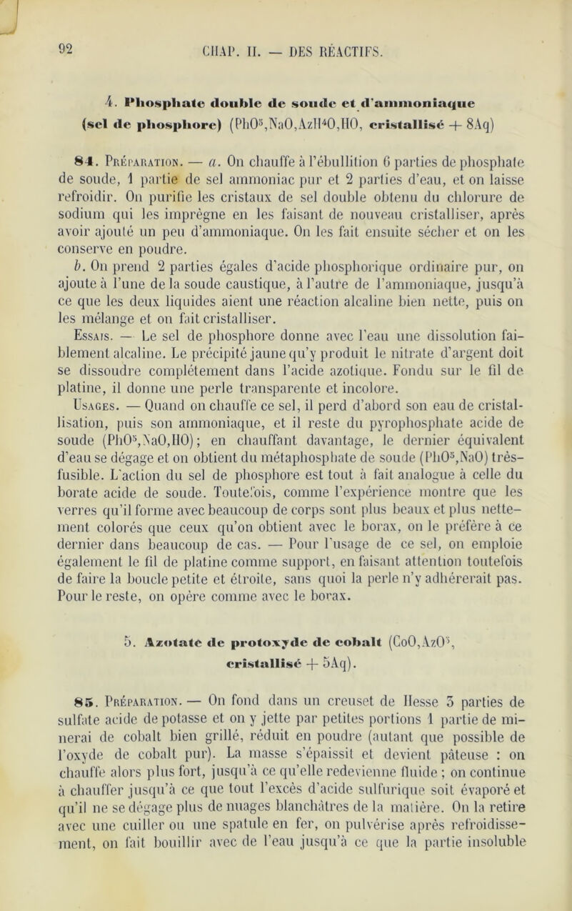 4. l*hospliate double de soude et d'ammoniaque (sel de phosphore) (Ph05,Na0,AzIl40,H0, cristallisé -f- 8Aq) 84. Préparation. — a. On chauffe à l'ébullition G parties de phosphate de soude, 1 partie de sel ammoniac pur et 2 parties d’eau, et on laisse refroidir. On purifie les cristaux de sel double obtenu du chlorure de sodium qui les imprègne en les faisant de nouveau cristalliser, après avoir ajouté un peu d’ammoniaque. On les fait ensuite sécher et on les conserve en poudre. b. On prend 2 parties égales d’acide phosphorique ordinaire pur, on ajoute à l’une delà soude caustique, à l’autre de l’ammoniaque, jusqu’à ce que les deux liquides aient une réaction alcaline bien nette, puis on les mélange et on fait cristalliser. Essais. — Le sel de phosphore donne avec l'eau une dissolution fai- blement alcaline. Le précipité jaune qu’y produit le nitrate d’argent doit se dissoudre complètement dans l’acide azotique. Fondu sur le fil de platine, il donne une perle transparente et incolore. Usages. — Quand on chauffe ce sel, il perd d’abord son eau de cristal- lisation, puis son ammoniaque, et il reste du pyrophosphate acide de soude (Ph05,Aa0,I10) ; en chauffant davantage, le dernier équivalent d’eau se dégage et on obtient du métaphosphate de soude (PhO*,NaO) très- fusible. L'action du sel de phosphore est tout à fait analogue à celle du borate acide de soude. Toutefois, comme l’expérience montre que les verres qu’il forme avec beaucoup de corps sont plus beaux et plus nette- ment colorés que ceux qu’on obtient avec le borax, on le préfère à ce dernier dans beaucoup de cas. — Pour l’usage de ce sel, on emploie également le fil de platine comme support, en faisant attention toutefois de faire la boucle petite et étroite, sans quoi la perle n’v adhérerait pas. Pour le reste, on opère comme avec le borax. 5. Azotate «le protoxyde «le cobalt (Co0,Az05, cristallisé -f- 5Aq). 85. Préparation. — On fond dans un creuset de Hesse 3 parties de sulfate acide de potasse et on y jette par petites portions 1 partie de mi- nerai de cobalt bien grillé, réduit en poudre (autant que possible de l’oxyde de cobalt pur). La masse s’épaissit et devient pâteuse : on chauffe alors plus fort, jusqu’à ce qu’elle redevienne fluide ; on continue à chauffer jusqu’à ce que tout l’excès d’acide sulfurique soit évaporé et qu’il ne se dégage plus de nuages blanchâtres de la matière. On la retire avec une cuiller ou une spatule en fer, on pulvérise après refroidisse- ment, on fait bouillir avec de l’eau jusqu’à ce que la partie insoluble
