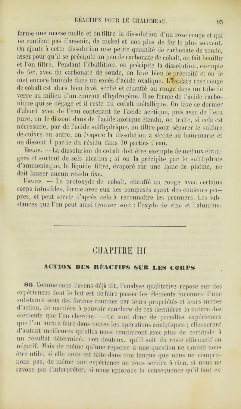 forme une masse molle et on tiltre la dissolution d'un rose rouge et qui ne contient pas d’arsenic, de nickel et non plus de fer le plus souvent. On ajoute à cette dissolution une petite quantité de carbonate de soude, assez pour qu’il se précipite un peu de carbonate de cobalt, on fait bouillir et l'on filtre. Pendant l’ébullition, on précipite la dissolution, exempte de fer, avec du carbonate de soude, on lave bien le précipité et on le met encore humide dans un excès d’acide oxalique. Lîixalate rose rouge de cobalt est alors bien lavé, séché et chauffé au rouge dans un tube de verre au milieu d’un courant d’hydrogène. 11 se forme de l’acide carbo- nique qui se dégage et il reste du cobalt métallique. On lave ce dernier d’abord avec de l’eau contenant de l’acide acétique, puis avec de l’eau pure, on le dissout dans de l’acide azotique étendu, ou traite, si cela est nécessaire, par de l’acide sulfhydrique, on tiltre pour séparer le sulfure de cuivre ou autre, on évapore la dissolution à siccité au bain-marie et on dissout 1 partie du résidu dans 10 parties d’eau. Essais. — La dissolution de cobalt doit être exempte de métaux étran- gers et surtout de sels alcalins ; si on la précipite par le sulfhydrate d’ammoniaque, le liquide filtré, évaporé sur une lame de platine, ne doit laisser aucun résidu fixe. Usages — Le protoxyde de cobalt, chauffé au rouge avec certains corps infusibles, forme avec eux des composés ayant des couleurs pro- pres, et peut servir d’après cela à reconnaître les premiers. Les sub- stances que l’on peut ainsi trouver sont : l’oxyde de zinc et l'alumine. CHAPITRE III ACTION DES RÉACTIFS SLR LES CORPS s«. Comme nous l’avons déjà dit, l’analyse qualitative repose sur des expériences dont le but est défaire passer les éléments inconnus d'une substance sous des formes connues par leurs propriétés et leurs modes d action, de manière a pouvoir conclure de ces dernières la nature des éléments que 1 on cherche. — Ce sont donc de paredles expériences que I on aura a faire dans tontes les opérations analytiques ; elles seront d autant meilleures qu’elles nous conduiront avec plus de certitude à un résultat déterminé, non douteux, qu’il soit du reste affirmatif ou négatif Mais de même qu’une réponse à une question ne saurait nous être utile, si elle nous est faite dans une langue que nous ne compre- nons pas, de même une expérience ne nous servira à rien, si nous ne savons pas l’interpréter, si nous ignorons la conséquence qu’il faut en