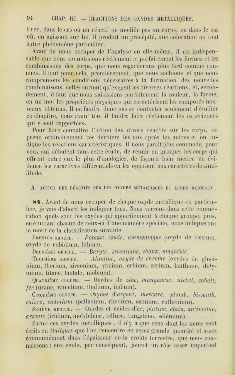 tirer, dans le cas où un réactif ne modifie pas un corps, ou dans le cas où, en agissant sur lui, il produit un précépité, une coloration ou tout autre phénomène particulier. Avant de nous occuper de l'analyse en elle-même, il est indispen- sable (jue nous connaissions réellement et parfaitement les formes et les combinaisons des corps, que nous regarderons plus lard comme con- nues. Il faut pour cela, premièrement, que nous sachions et que nous comprenions les conditions nécessaires à la formation des nouvelles combinaisons, celles surtout qu'exigent les diverses réactions, et, secon- dement, il faut que nous saisissions parfaitement la couleur, la forme, en un mot les propriétés physiques qui caractérisent les composés nou- veaux obtenus. Il ne faudra donc pas se contenter seulement d'étudier ce chapitre, mais avant tout il faudra faire réellement les expériences qui y sont rapportées. Pour faire connaître l'action des divers réactifs sur les corps, on prend ordinairement ces derniers les uns après les autres et on in- dique les réactions caractéristiques. Il nous parait plus commode, pour ceux qui débutent dans celte élude, de réunir en groupes les corps qui offrent entre eux le plus d'analogies, de façon à bien mettre en évi- dence les caractères différentiels en les opposant aux caractères de simi- litude. A. ACTION DES RÉACTIFS SUR LES OXYDES MÉTALLIQUES ET LEURS RADICAUX 8?. Avant de nous occuper de chaque oxyde métallique en particu- lier, je vais d’abord les indiquer tous. Nous verrons dans cette énumé- ration quels sont les oxydes qui appartiennent à chaque groupe, puis, en étudiant chacun de ceux-ci d'une manière spéciale, nous indiquerons le motif de la classification suivante : Premier groupe. — Potasse, soude, ammoniaque (oxyde de caesium, oxyde de rubidium, lithine). Deuxième groupe. — Baryte, strontiane, chaux, magnésie. Troisième groupe. — Alumine, oxyde de chrome (oxydes de gluci- nium, thorium, zirconium, yttrium, erbium, cérium, lanthane, didy- mium, titane, tantale, niobium). Quatrième groupe. — Oxydes de zinc, manganèse, nickel, cobalt, fer (urane, vanadium, thallium, indium). Cinquième groupe. — Oxydes d'argent, mercure, plomb, bismuth, cuivre, cadmium (palladium, rhodium, osmium, ruthénium). Sixième groupe. — Oxydes et acides d'or, platine, étain, antimoine, arsenic (iridium, molybdène, tellure, tungstène, sélénium). Parmi ces oxydes métalliques , il n’y a que ceux dont les noms sont écrits en italiques que l'on rencontre en assez grande quantité et assez communément dans l’épaisseur de la croule terrestre, que nous con- naissons ; eux seuls, par conséquent, jouent un rôle assez important