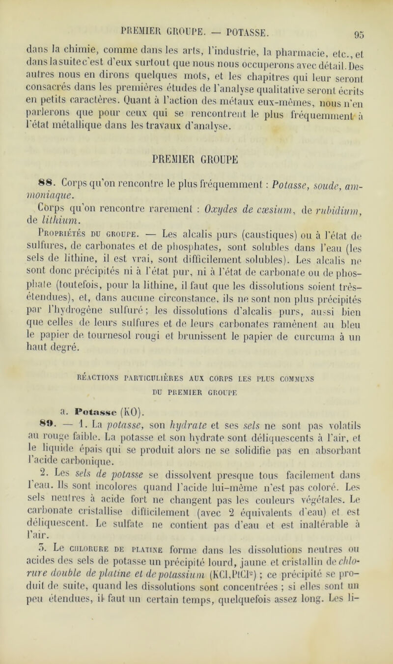 dans la chimie, comme dans les arts, l’industrie, la pharmacie, etc., et danslasuitec'est d’eux surtout que nous nous occuperons avec détail. Des autres nous en dirons quelques mots, et les chapitres qui leur seront consacrés dans les premières études de l’analyse qualitative seront écrits en petits caractères. Quant à l’action des métaux eux-mêmes, nous n’en parlerons que pour ceux qui se rencontrent le plus fréquemment à l'état métallique dans les travaux d’analyse. PREMIER GROUPE 88. Corps qu’on rencontre le plus fréquemment : Potasse, soude, am- moniaque. Corps qu’on rencontre rarement : Oxydes de cæsium, de rubidium, de lithium. Propriétés du GRourE. — Les alcalis purs (caustiques) ou à l’état de sulfures, de carbonates et de phosphates, sont solubles dans l’eau (les sels de lithine, il est vrai, sont difficilement solubles). Les alcalis ni1 sont donc précipités ni à l'état pur, ni à l’état de carbonate ou de phos- phate (toutefois, pour la lithine, il faut que les dissolutions soient très- étendues), et, dans aucune circonstance, ils 11e sont non plus précipités par 1 hydrogène sulfuré; les dissolutions d’alcalis purs, aussi bien que celles de leurs sulfures et de leurs carbonates ramènent au bleu le papier de tournesol rougi et brunissent le papier de cnrcuma à un haut degré. RÉACTIONS PARTICULIÈRES AUX CORPS LES PLUS COMMUNS DU PREMIER GROUPE a. Potasse (KO). — 1. La potasse, son hydrate et ses sels ne sont pas volatils au rouge faible. La potasse et son hydrate sont déliquescents à l'air, et le liquide épais qui se produit alors ne se solidifie pas en absorbant I acide carbonique. 2. Les sels de potasse se dissolvent presque tous facilement dans 1 eau. Ils sont incolores quand l’acide lui-même n’est pas coloré. Les sels neutres a acide fort ne changent pas les couleurs végétales. Le carbonate cristallise difficilement (avec 2 équivalents d’eau) et est déliquescent. Le sullate 11e contient pas d’eau et est inaltérable à l’air. 5. Le chlorure de platine forme dans les dissolutions neutres ou acides des sels de potasse un précipité lourd, jaune et cristallin de chlo- rure double de platine et de potassiu m (KCLPtCl*) ; ce précipité se pro- duit de suite, quand les dissolutions sont concentrées ; si elles sont un peu étendues, il faut un certain temps, quelquefois assez long. Les li-