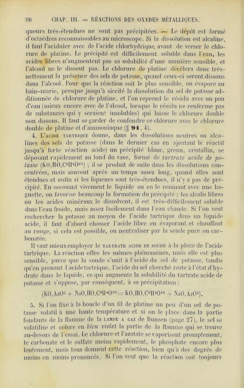 queurs très-étendues ne sont pas précipitées. — Le dépôt est formé d’octaèdres reconnaissables au microscope. Si la dissolution est alcaline, il faut l’aciduler avec de l’acide chlorhydrique avant de verser le chlo- rure de platine. Le précipité est difficilement soluble dans l’eau, les acides libres n’augmentent pas sa solubilité d’une manière sensible, et l’alcool ne le dissout pas. Le chlorure de platine décèlera donc très- nettement la présence des sels de potasse, quand ceux-ci seront dissous dans l’alcool. Pour que la réaction soit le plus sensible, on évapore au bain-marie, presque jusqu’à siccité la dissolution du sel de potasse ad- ditionnée de chlorure de platine, et l’on reprend le résidu avec un peu d’eau (mieux encore avec de l’alcool, lorsque le résidu ne renferme pas de substances qui y seraient insolubles) qui laisse le.chlorure double non dissous. Il faut se garder de confondre ce chlorure avec le chlorure double de platine et d’ammoniaque (§ 91,4). 4. L’acide tartrique donne, dans les dissolutions neutres ou alca- lines des sels de potasse (dans le dernier cas en ajoutant le réactif jusqu’à forte réaction acide) un précipité blanc, grenu, cristallin, se déposant rapidement au tond du vase, formé de tartrate acide de po- tasse (K0,H0,C8I14010) ; il se produit de suite dans les dissolutions con- centrées, mais souvent après un temps assez long, quand elles sont étendues et enfin si les liqueurs sont très-étendues, il n’y a pas de pré- cipité. En secouant vivement le liquide ou en le remuant avec une ba- guette, on favorise beaucoup la formation du précipité ; les alcalis libres ou les acides minéraux le dissolvent, il es! très-difficilement soluble dans l’eau froide, mais assez facilement dans l'eau chaude. Si bon veut rechercher la potasse au moyen de l’acide tartrique dans un liquide acide, il faut d’abord chasser l’acide libre en évaporant et chauffant au rouge, si cela est possible, ou neutraliser par la soude pure ou car- bonatée. 11 vaut mieux employer le tartrate acide de soude à la place de l’acide tartrique. La réaction offre les mêmes phénomènes, mais elle est plus sensible, parce que la soude s’unit à l’acide du sel de potasse, tandis qu’en prenant 1 acide tartrique, l’acide du sel cherché reste à l’état d'hy- drate dans le liquide, ce qui augmente la solubilité du tartrate acide de potasse et s’oppose, par conséquent, à sa précipitation : (KO,AzO* + Na0,H0.C8H40lo= K0,H0.CsH4010 + NaO,AzO«). 5. Si l'on fixe à la boucle d’un fil de platine un peu d’un sel de po- tasse volatil à une haute température et si on le place dans la partie fondante de la flamme de la lampe a gaz de Bunsen (page 27), le sel se volatilise et colore en bleu violet la partie de la flamme qui se trouve au-dessus de l'essai. Le chlorure et l’azotate se vaporisent promptement, le carbonate et le sulfate moins rapidement, le phosphate encore plus lentement, mais tous donnent cette réaction, bien qu’à des degrés de moins en moins prononcés. Si l’on veut que la réaction soit toujours