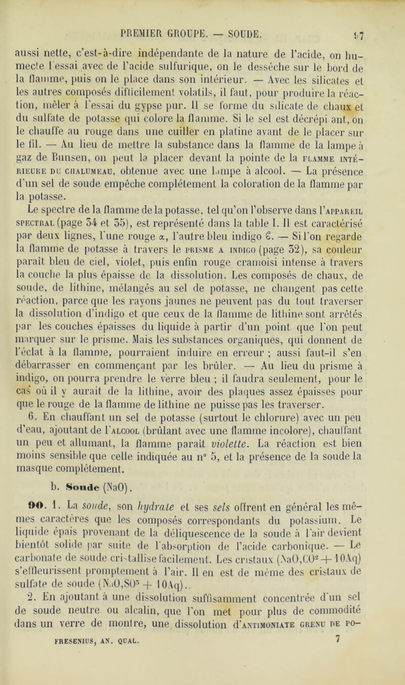 !7 aussi nette, c’est-à-dire indépendante de la nature de l’acide, on hu- inec!e 1 essai avec de l’acide sulfurique, on le dessèche sur le bord de la flamme, puis on le place dans son intérieur. — Avec les silicates et les autres composés difficilement volatils, il faut, pour produire la réac- tion, mêler à l’essai du gypse pur. 11 se forme du silicate de chaux et du sulfate de potasse qui colore la flamme. Si le sel est décrépi ant.on le chauffe au rouge dans une cuiller en platine avant de le placer sur le fil. — Au lieu de mettre la substance dans la flamme de la lampe à gaz de Bunsen, on peut la placer devant la pointe de la flamme inté- rieure du chalumeau, obtenue avec une lampe à alcool. — La présence d’un sel de soude empêche complètement la coloration de la flamme par la potasse. Le spectre de la flamme de la potasse, tel qu’on l’observe dans I’appareil spectral (page 54 et 55), est représenté dans la table I. 11 est caractérisé par deux lignes, l'une rouge a, l’autre bleu indigo S. — Si l’on regarde la flamme de potasse à travers le prisme a indigo (page 52), sa couleur paraît bleu de ciel, violet, puis enfin rouge cramoisi intense à travers la couche la plus épaisse de la dissolution. Les composés de chaux, de soude, de lithine, mélangés au sel de potasse, ne changent pas cette réaction, parce que les rayons jaunes ne peuvent pas du tout traverser la dissolution d’indigo et que ceux de la flamme de lithine sont arrêtés par les couches épaisses du liquide à partir d’un point que l'on peut marquer sur le prisme. Mais les substances organiques, qui donnent de l’éclat à la flamme, pourraient induire en erreur ; aussi faut-il s’en débarrasser en commençant par les brûler. — Au lieu du prisme à indigo, on pourra prendre le verre bleu ; il faudra seulement, pour le cas’ où il y aurait de la lithine, avoir des plaques assez épaisses pour que le rouge de la flamme de lithine ne puisse pas les traverser. 6. En chauffant un sel de potasse (surtout le chlorure) avec un peu d’eau, ajoutant de I’alcool (brûlant avec une flamme incolore), chauffant un peu et allumant, la flamme parait violette. La réaction est bien moins sensible que celle indiquée au n° 5, et la présence de la soude la masque complètement. b. Soude (NaO). OO. 1. La soude, son hydrate et ses sels offrent en général les mê- mes caractères que les composés correspondants du potassium. Le liquide épais provenant de la déliquescence de la soude à l’air devient bientôt solide par suite de l’absorption de l’acide carbonique. — Le carbonate de soude cri tallise facilement. Les cristaux (.NaO,CÜ- —1— 1 OAci) s’elfleurissent promptement à l’air. 11 en est de même des cristaux de sulfate de soude (N.iO,St)'’ + 10Aq).. 2. En ajoutant à une dissolution suffisamment concentrée d un sel de soude neutre ou alcalin, que l’on met pour plus de commodité dans un verre de montre, une dissolution cI’antimoniate grenu de po- 7 FRESENIUS, AN. QUAL.