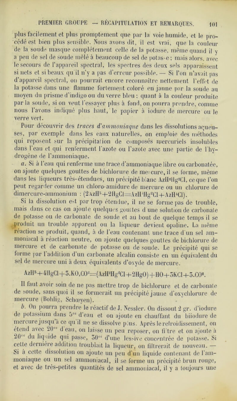 PREMIER GROUPE — RÉCAPITULATION ET REMARQUES. plus facilement et plus promptement que par la voie humide, et le pro- cédé est bien plus sensible. Nous avons dit, il est vrai, que la couleur de la soude masque complètement celle de la potasse, même quand il y a peu de sel de soude mêlé à beaucoup de sel de potasse ; mais alors, avec le secours de l’appareil spectral, les spectres des deux sels apparaissent si nets et si beaux qu'il n’y a pas d’erreur possible. — Si l’on n’avait pas d’appareil spectral, on pourrait encore reconnaître nettement l’effet de la potasse dans une flamme fortement coloré en jaune par la soude au moyen du prisme d’indigo ou du verre bleu : quant à la couleur produite par la soude, si on veut l'essayer plus à fond, on pourra prendre, comme nous l’avons indiqué plus haut, le papier à iodure de mercure ou le verre vert. Pour découvrir des traces d'ammoniaque dans les dissolutions aqueu- ses, par exemple dans les eaux naturelles, on emploie des méthodes qui reposent sur la précipitation de composés mercuriels insolubles dans l’eau et qui renferment l’azote ou l’azote avec une partie de l'hy- drogène île l’ammoniaque. a. Si à l’eau qui renferme une trace d’ammoniaque libre oucarbonatée, on ajoute quelques gouttes de bichlorure de met cure, il se forme, même dans les liqueurs très-étendues, un précipité blanc Azlldlg2Cl, ce que l’on peut regarder comme un chloro amidure de mercure ou un chlorure de dimercure-ammonium : (2AzlI:>-t-t2llgCl=AzlI;llg-CH-AzHiCl). Si la dissolution e>t par trop étendue, il ne se forme pas de trouble, mais dans ce cas on ajoute quelques gouttes d une solution de carbonate de potasse ou de carbonate de soude et au bout de quelque temps il se produit un trouble apparent ou la liqueur devient opaline. La même réaction se produit, quand, à de l’eau contenant une trace d'un sel am- moniacal à réaction neutre, on ajoute quelques gouttes de bichlorure de mercure et de carbonate de potasse ou de soude. Le précipité qui se lorme par 1 addition d un carbonate alcalin consiste en un équivalent du sel de mercure uni à deux équivalents d’oxyde de mercure. AzHî-f-4IIgCl+5.KO,CO~(AzHiHgâCl-t-2HgO)-f HO-t-SKCl+S.CO*. 11 faut avoir soin de ne pas mettre trop de bichlorure et de carbonate de soude, sans quoi il se formerait un précipité jaune d’oxvchlorure de mercure (Bohlig, Schoeyen). b. On pourra prendre le réactif de J. Nessler. On dissout i gr. d’iodure de potassium dans 5°° d’eau et ou ajoute en chauffant du biiodure de mercure jusqu a ce qu il ne se dissolve plus. Après le refroidissement, on étend a\ec 20“ d eau, on laisse un peu reposer, on fi tre et on ajoute à 20  du liquide qui passe, 50co d’une lessive concentrée de potasse. Si cette dernière addition troublait la liqueur, on filtrerait de nouveau. — Si à cette dissolution on ajoute un peu d’un liquide contenant de l'am- moniaque ou un sel ammoniacal, il se forme un précipité brun rouge, et avec de très-petites quantités de sel ammoniacal, il y a toujours une
