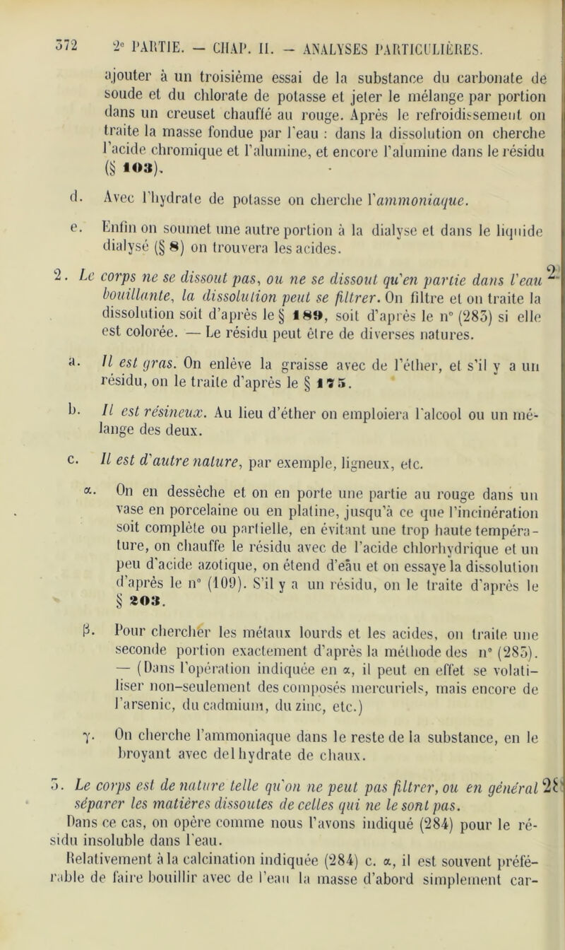 ajouter à un troisième essai de la substance du carbonate de soude et du chlorate de potasse et jeter le mélange par portion dans un creuset chauflé au rouge. Après le refroidissement on traite la masse fondue par l'eau : dans la dissolution on cherche l’acide chromique et l’alumine, et encore l’alumine dans le résidu (S *03). d. Avec l’hydrate de potasse on cherche l'ammoniaque. e. Enfin on soumet une autre portion à la dialyse et dans le liquide dialysé (§ 8) on trouvera les acides. 2. Le corps ne se dissout pas, ou ne se dissout qu'en partie dans l'eau bouillante, la dissolution peut se filtrer. On filtre et on traite la dissolution soit d’après le § 18», soit d’après le n° (283) si elle est colorée. — Le résidu peut être de diverses natures. a. Il est gras. On enlève la graisse avec de l’éther, et s’il y a un résidu, on le traite d’après le § lïi». b. Il est résineux. Au lieu d’éther on emploiera l'alcool ou un mé- lange des deux. c. Il est d'autre nature, par exemple, ligneux, etc. On en dessèche et on en porte une partie au rouge dans un vase en porcelaine ou en platine, jusqu’à ce que l’incinération soit complète ou partielle, en évitant une trop haute tempéra- ture, on chauffe le résidu avec de l’acide chlorhydrique et un peu d'acide azotique, on étend d’eâu et on essaye la dissolution d'après le n° (109). S’il y a un résidu, on le traite d’après le § ao». p. Pour chercher les métaux lourds et les acides, ou traite une seconde portion exactement d’après la méthode des n“ (283). — (Dans l’opération indiquée en a, il peut en effet se volati- liser non-seulement des composés mercuriels, mais encore de l’arsenic, du cadmium, du zinc, etc.) Y- fin cherche l’ammoniaque dans le reste de la substance, en le broyant avec delhydrate de chaux. 3. Le corps est de nature telle qu'on ne peut pas filtrer, ou en général 2É' séparer les matières dissoutes de celles qui ne le sont pas. Dans ce cas, on opère comme nous l’avons indiqué (284) pour le ré- sidu insoluble dans l'eau. Relativement à la calcination indiquée (284) c. a, il est souvent préfé- rable de faire bouillir avec de l’eau la masse d’abord simplement car-