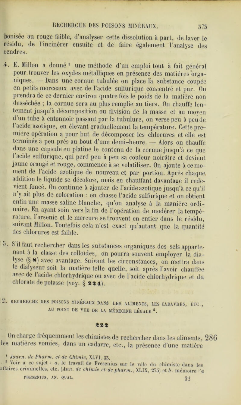 bonisée au rouge faible, d’analyser cette dissolution à part, de laver le résidu, de l’incinérer ensuite et de faire également l’analyse des cendres. E. Millon a donné’ une méthode d’un emploi tout à fait général pour trouver les oxydes métalliques en présence des matières orga- niques. — Dans une cornue lubulée on place la substance coupée en petits morceaux avec de l’acide sulfurique concentré et pur. On prendra de ce dernier environ quatre fois le poids de la matière non desséchée ; la cornue sera au plus remplie au tiers. On chauffe len- tement jusqu’à décomposition ou division de la masse et au moyen d un tube à entonnoir passant par la tubulure, on verse peu à peu de l’acide azotique, en élevant graduellement la température. Celte pre- mière opération a pour but de décomposer les chlorures et elle est terminée à peu près au bout d’une demi-heure. — Alors on chauffe dans une capsule en platine le contenu de la cornue jusqu’à ce que 1 acide sulfurique, qui perd peu à peu sa couleur noirâtre et devient jaune orangé et rouge, commence à se volatiliser. On ajoute à ce mo- ment de 1 acide azotique de nouveau et par portion. Après chaque, addition le liquide se décolore, mais en chauffant davantage il rede- vient foncé. On continue à ajouter de l’acide azotique jusqu’à ce qu’il n y ait plus de coloration : on chasse l’acide sulfurique et on obtient enfin une masse saline blanche, qu’on analyse à la manière ordi- naire. En ayant soin vers la fin de l’opération de modérer la tempé- rature, 1 arsenic et le mercure se trouvent en entier dans le résidu, suivant Millon. Toutefois cela n’est exact qu’autant que la quantité des chlorures est faible. b. S il faut rechercher dans les substances organiques des sels apparte- nant a la classe des colloïdes, on pourra souvent employer la dia- lyse (§ 8) avec avantage. Suivant les circonstances, on mettra dans le dialyseur soit la matière telle quelle, soit après l’avoir chauffée a\ec de 1 acide chlorhydrique ou avec de l’acide chlorhydrique et du chlorate de potasse (voy. § «24). 2. recherche des poisons minéraux dans les aliments, les cadavres, etc., AU POINT DE VUE DE LA MEDECINE LEGALE zzz On charge fréquemment les chimistes de rechercher dans les aliments, 280 les matières vomies, dans un cadavre, etc., la présence d’une matière ' Journ. de Pharm. et de Chimie, XLVI, 33. \oir à ce sujet . a. le travail de Fresenius sur le rôle du cliimiste dans les uIl'aiies criminelles, etc. (Atin. de chimie et de pharm., XL1X, 275) et b. mémoire ■ e FRESENIUS, AN. QUAL. 22