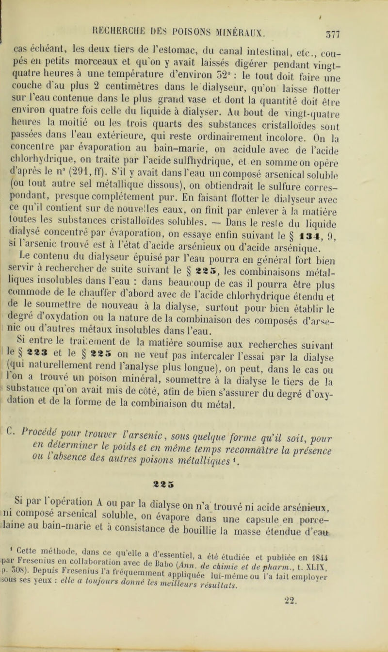 / RECHERCHE DES POISONS MINÉRAUX. 377 cas échéant, les deux tiers de l’estomac, du canal intestinal, etc., cou- pés en petits morceaux et qu'on y avait laissés digérer pendant vitM- quatre heures à une température d’environ 52° : le tout doit faire une couche d’au plus 2 centimètres dans le dialyseur, qu’on laisse flotter sur l’eau contenue dans le plus grand vase et dont la quantité doit être environ quatre fois celle du liquide à dialyser. Au bout de vingt-quatre heures la moitié ou les trois quarts des substances cristalloïdes sont passées dans l’eau extérieure, qui reste ordinairement incolore. On la concentre par évaporation au bain-marie, on acidulé avec de l’acide chlorhydrique, on traite par l’acide sulfhydrique, et en somme on opère d’après le n° (291, ff). S’il y avait dans l’eau un composé arsenical soluble (ou tout autre sel métallique dissous), on obtiendrait le sulfure corres- pondant, presque complètement pur. En faisant flotter le dialyseur avec ce qu’il contient sur de nouvelles eaux, on finit par enlever à la matière toutes les substances cristalloïdes solubles. — Dans le resle du liquide dialysé concentré par évaporation, on essaye enfin suivant le § 134, 9, si 1 arsenic trouvé est à l’état d’acide arsénieux ou d’acide arsénique. Le contenu du dialyseur épuisé par l’eau pourra en général fort bien servir à rechercher de suite suivant le § *2 5, les combinaisons métal- îques insolubles dans 1 eau : dans beaucoup de cas il pourra être plus commode de le chantier d abord avec de l’acide chlorhydrique étendu et de le soumettre de nouveau à la dialyse, surtout pour bien établir le degre d oxydation ou la nature de la combinaison des composés d’arse- nic ou d’autres métaux insolubles dans l’eau. Si entre le trai;ement de la matière soumise aux recherches suivant e § **3 et le § 22 5 on ne veut pas intercaler l’essai par la dialyse qui naturellement rend l’analyse plus longue), on peut, dans le cas ou l on a trouve un poison minéral, soumettre à la dialyse le tiers de la substance qu on avait mis de côté, afin de bien s’assurer du degré d’oxy- uation et de la forme de la combinaison du métal. / rocédé pour trouver l arsenic, sous quelque forme qu’il soit, pour en de terminer le poids et en même temps reconnaître la présence ou l absence des autres poisons métalliques *. 225 «.i pai 1 opération A ou pai la dialyse on n’a trouvé ni acide arsénieux, m compose arsenical soluble, on évapore dans une capsule en porce- me au ain 11131 ie d 3 consistance de bouillie la masse étendue d’eau par FrenTuen' co 1 hb !p -ainn^6''6 ? d essentl’el, a été étudiée et publiée en 1811 S ,™ ? ' dC Dab° de chimie et de pkarm., t. XLIX, [). ouci). uepuis riesemub l a ireauemmonf irmiimiA» > , ’ «PS VO.IY • „//„ n I • / , c aPPllfI'iee lui-méme ou 1 a lait employer ’0US ses jeux . elle a toujours donne les meilleurs résultats. ' 22.
