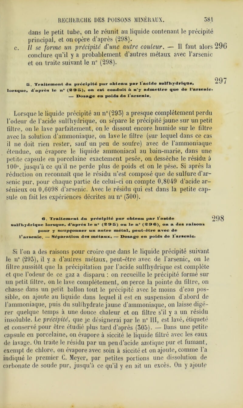 dans le petit tube, on le réunit au liquide contenant le précipité principal, et on opère d’après (298). c. Il se forme un précipité d'une autre couleur. — Il faut alors 29G conclure qu’il y a probablement d’autres métaux avec l’arsenic et on traite suivant le n° (298). S. Traitement du précipité pur obtenu par l'acide sulfhydrique. lorsque, d'après le n' (SS 9 S), on est conduit à n’y admettre que de l’arsenic. Dosage en poids de l’arsenic. 297 Lorsque le liquide précipité au n°(293) a presque complètement perdu l’odeur de l’acide sulfhydrique, on sépare le précipité jaune sur un petit filtre, on le lave parfaitement, on le dissout encore humide sur le filtre avec la solution d’ammoniaque, on lave le filtre (sur lequel dans ce cas il ne doit rien rester, sauf un peu de soufre) avec de l’ammoniaque étendue, on évapore le liquide ammoniacal au bain-marie, dans une petite capsule en porcelaine exactement pesée, on dessèche le résidu à 100°, jusqu’à ce qu'il ne perde plus de poids et on le pèse. Si après la réduction on reconnaît que le résidu n’est composé que de sulfure d’ar- senic pur, pour chaque partie de celui-ci on compte 0,8049 d’acide ar- sénieux ou 0,6098 d’arsenic. Avec le résidu qui est dans la petite cap- sule on fait les expériences décrites au n° (300). O. Traitement du précipité pur obtenu par l’aeide sulfhydrique lorsque, d'après le n° (2 9 5) ou le n° (296), on a des raisons pour y soupçonner un autre métal, peut-être avec de Tarsenic. — Séparation des métaux* — Dosage en poids de l’arsenic* 298 Si l'on a des raisons pour croire que dans le liquide précipité suivant le n° (293), il y a d’autres métaux, peut-être avec de l’arsenic, on le fdtre aussitôt que la précipitation par l’acide sulfhydrique est complète et que l’odeur de ce gaz a disparu : on recueille le précipité formé sur un petit fdtre, on le lave complètement, on perce la pointe du fdtre, on chasse dans un petit ballon tout le précipité avec le moins d’eau pos- sible, on ajoute au liquide dans lequel il est en suspension d'abord de l’ammoniaque, puis du sullhydrale jaune d’ammoniaque, on laisse digé- rer quelque temps à une douce chaleur et on filtre s’il y a un résidu insoluble. Le précipité, que je désignerai par le n° III, est lavé, étiqueté et conservé pour être étudié plus tard d’après (305). — Dans une petite capsule en porcelaine, on évapore à siccité le liquide filtré avec les eaux de lavage. On traite le résidu par un peu d’acide azotique pur et fumant, exempt de chlore, on évapore avec soin à siccité et on ajoute, comme l’a indiqué le premier C. Meyer, par petites portions une dissolution de carbonate de soude pur, jusqu’à ce qu’il y en ait un excès. On y ajoute