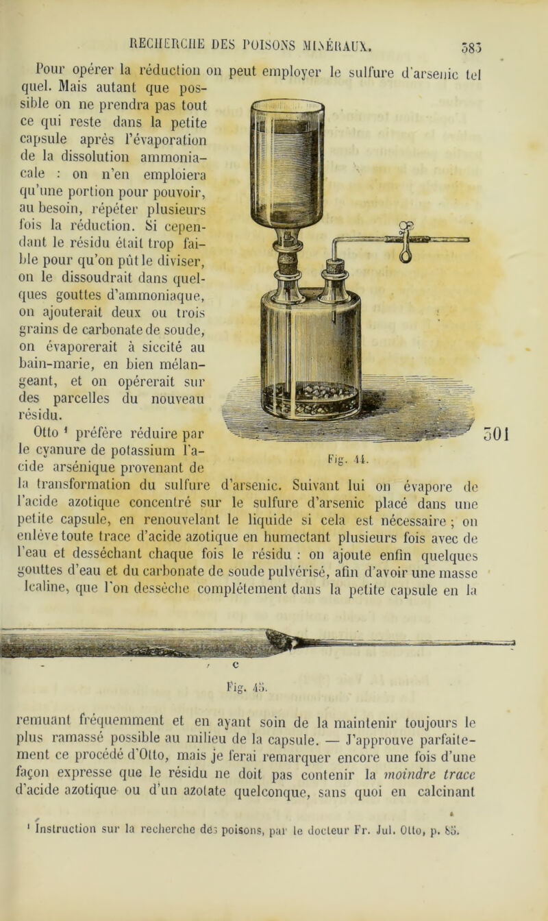 Pour opérer la réduction on peut employer le sulfure d'arsenic tel quel. Mais autant que pos- sible on ne prendra pas tout ce qui reste dans la petite capsule après l’évaporation de la dissolution ammonia- cale : on n’en emploiera qu’une portion pour pouvoir, au besoin, répéter plusieurs fois la réduction. Si cepen- dant le résidu était trop fai- ble pour qu’on pût le diviser, on le dissoudrait dans quel- ques gouttes d’ammoniaque, on ajouterait deux ou trois grains de carbonate de soude, on évaporerait à siccité au bain-marie, en bien mélan- geant, et on opérerait sur des parcelles du nouveau résidu. Otto 1 préfère réduire par le cyanure de potassium l’a- cide arsénique provenant de la transformation du sulfure d’arsenic. Suivant lui on évapore de l’acide azotique concentré sur le sulfure d’arsenic placé dans une petite capsule, en renouvelant le liquide si cela est nécessaire ; on enlève toute trace d’acide azotique en humectant plusieurs fois avec de l’eau et desséchant chaque fois le résidu : on ajoute enfin quelques gouttes d’eau et du carbonate de soude pulvérisé, afin d’avoir une masse lcaline, que l'on desséche complètement dans la petite capsule en la 501 / c Fig. 45. remuant fréquemment et en ayant soin de la maintenir toujours le plus ramassé possible au milieu de la capsule. — J’approuve parfaite- ment ce procédé d Otto, mais je ferai remarquer encore une fois d’une façon expresse que le résidu ne doit pas contenir la moindre trace d’acide azotique ou d’un a2o(ate quelconque, sans quoi en calcinant * s