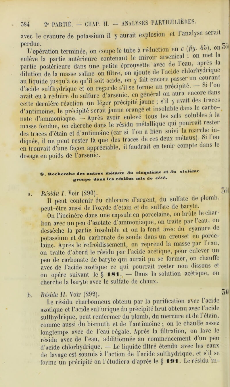 avec le cyanure de potassium il y aurait explosion et 1 analyse serait perdue. ir /k\ T, L’opération terminée, on coupe le tube à réduction en c (fiQ■ )> 011 enlève la partie antérieure contenant le miroir arsenical . on me a partie postérieure dans une petite éprouvette avec de 1 eau, JPjes a dilution de la masse saline on filtre, on ajoute de 1 acide c î oi >y 11(IU ' au liquide jusqu’à ce qu’il soit acide, on y fait encore passer un cour an d’acide sulfhydrique et on regarde s’il se lorme un précipite. i on avait eu à réduire du sulfure d’arsenic, en général on aura encore dans cette dernière réaction un léger précipité jaune ; s’il y avait des traces d’antimoine, le précipité serait jaune orangé et insoluble dans le carbo nate d’ammoniaque. - Après avoir enlevé tous les sels solubles a la masse fondue, on cherche dans le résidu métallique qui pourrai res ei des traces d’étain et d’antimoine (car si l’on a bien suivi la marche in- diquée, il ne peut rester là que des traces de ces deux métaux), bi on en trouvait d’une façon appréciable, il faudrait en tenir compte dans le dosage en poids de l’arsenic. 8. Recherche de» autres métaux du cinquième et du sixième groupe dans les résidus mis de côté* a. Résidu 1. Voir (290). , 11 peut contenir du chlorure d’argent, du sulfate de plomb, peut-être aussi de l’oxyde d’étain et du sulfate de baryte. On l’incinère dans une capsule en porcelaine, on brûle le chai- bon avec un peu d’azotate d’ammoniaque, on traite par l’eau, on dessèche la partie insoluble et on la fond avec du cyanure de potassium et du carbonate de soude dans un creuset en poic e- laine. Après le refroidissement, on reprend la masse par Iran, on traite d’abord le résidu par l’acide acétique, pour enlever un peu de carbonate de baryte qui aurait pu se former, on chauffe avec de l’acide azotique ce qui pourrait rester non dissous et on opère suivant le § 181. — Dans la solution acétique, on cherche la baryte avec le sulfate de chaux. b. Résidu II. Voir (292). ^ Le résidu charbonneux obtenu par la purification avec l’acide azotique et l’acide sulfurique du précipité brut obtenu avec l’acide sullhydrique, peut renfermer du plomb, du mercure et de l’étain, comme aussi du bismuth et de l’antimoine -, on le chauffe assez longtemps avec de l’eau régale. Après la filtration, on lave le résidu avec de l’eau, additionnée au commencement d’un peu d’acide chlorhydrique. — Le liquide filtré étendu avec les eaux de lavage est soumis à l’action de l’acide sulfhydrique, et s’il se forme un précipité on l’étudiera d’après le § toi. Le résidu in-