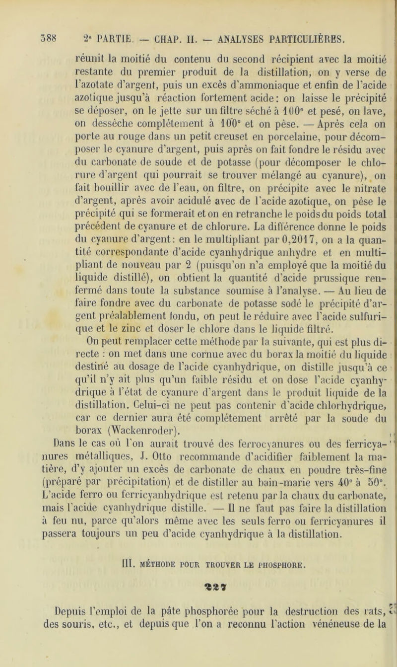 réunit la moitié du contenu du second récipient avec la moitié restante du premier produit de la distillation, on y verse de l'azotate d’argent, puis un excès d’ammoniaque et enfin de l’acide azolique jusqu’à réaction Fortement acide : on laisse le précipité se déposer, on le jette sur un filtre séché à 100° et pesé, on lave, on dessèche complètement à 100° et on pèse. —Après cela on porte au rouge dans un petit creuset en porcelaine, pour décom- poser le cyanure d’argent, puis après on fait fondre le résidu avec du carbonate de soude et de potasse (pour décomposer le chlo- rure d’argent qui pourrait se trouver mélangé au cyanure), on fait bouillir avec de l’eau, on filtre, on précipite avec le nitrate d’argent, après avoir acidulé avec de l'acide azotique, on pèse le précipité qui se formerait et on en retranche le poids du poids total précédent de cyanure et de chlorure. La différence donne le poids du cyanure d’argent: en le multipliant par 0,2017, on a la quan- tité correspondante d’acide cyanhydrique anhydre et en multi- pliant de nouveau par 2 (puisqu’on n’a employé que la moitié du liquide distillé), on obtient la quantité d'acide prussique ren- fermé dans toute la substance soumise à l’analyse. — Au lieu de faire fondre avec du carbonate de potasse sodé le précipité d’ar- gent préalablement tondu, on peut le réduire avec l'acide sulfuri- que et le zinc et doser le chlore dans le liquide filtré. On peut remplacer celte méthode par la suivante, qui est plus di- recte : on met dans une cornue avec du borax la moitié du liquide destiné au dosage de l’acide cyanhydrique, on distille jusqu’à ce qu’il n’y ait plus qu’un faible résidu et on dose l’acide cyanhy- drique à l’état de cyanure d’argent dans le produit liquide de la distillation. Celui-ci ne peut pas contenir d’acide chlorhydrique, car ce dernier aura été complètement arrêté par la soude du borax (Wackenroder). , Dans le cas où l'on aurait trouvé des ferrocyanures ou des ferricya-1 nures métalliques, J. Otto recommande d’acidifier faiblement la ma- tière, d’y ajouter un excès de carbonate de chaux en poudre très-fine (préparé par précipitation) et de distiller au bain-marie vers 40° à 50°. L’acide ferro ou ferrieyanhydrique est retenu par la chaux du carbonate, mais l’acide cyanhydrique distille. — Il ne faut pas faire la distillation à feu nu, parce qu’alors même avec les seuls ferro ou ferricyanures il passera toujours un peu d’acide cyanhydrique à la distillation. III. MÉTHODE POUR TROUVER LE PHOSPHORE. Depuis l'emploi de la pâte phosphorée pour la destruction des rats, * des souris, etc., et depuis que l’on a reconnu l'action vénéneuse de la