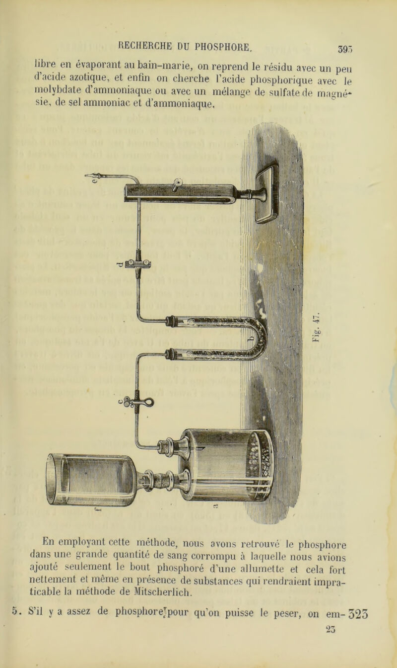 libre en évaporant au bain-marie, on reprend le résidu avec un peu d acide azotique, et enfin on cherche l’acide phosphorique avec le molybdate d’ammoniaque ou avec un mélange de sulfate de magné- sie, de sel ammoniac et d’ammoniaque. En employant cette méthode, nous avons retrouvé le phosphore dans une grande quantité de sang corrompu à laquelle nous avions ajouté seulement le bout phosphoré d’une allumette et cela fort nettement et même en présence de substances qui rendraient impra- ticable la méthode de Mitscberlicb. S’il y a assez de phosphorejpour qu’on puisse le peser, on em- 525 23