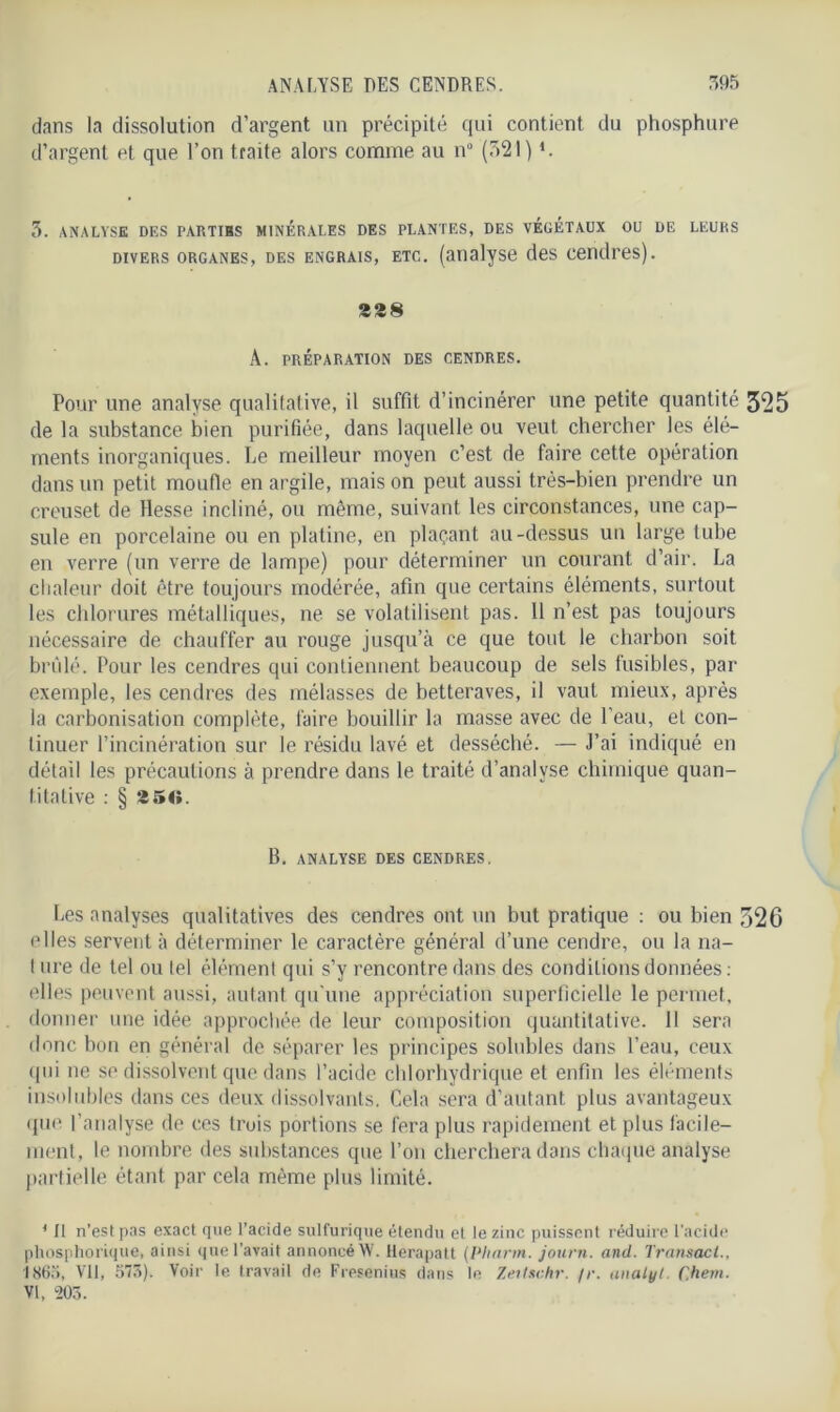 dans la dissolution d’argent un précipité qui contient du phosphure d’argent et que l’on traite alors comme au n° (521) *. 3. ANALYSE DES PARTIHS MINERALES DES PLANTES, DES VÉGÉTAUX OU DE LEURS divers organes, des engrais, etc. (analyse des cendres). 328 A. PRÉPARATION DES CENDRES. Pour une analyse qualitative, il suffit d’incinérer une petite quantité 325 de la substance bien purifiée, dans laquelle ou veut chercher les élé- ments inorganiques. Le meilleur moyen c’est de faire cette opération dans un petit moufle en argile, mais on peut aussi très-bien prendre un creuset de Hesse incliné, ou même, suivant les circonstances, une cap- sule en porcelaine ou en platine, en plaçant au-dessus un large tube en verre (un verre de lampe) pour déterminer un courant d’air. La chaleur doit être toujours modérée, afin que certains éléments, surtout les chlorures métalliques, ne se volatilisent pas. 11 n’est pas toujours nécessaire de chauffer au rouge jusqu’à ce que tout le charbon soit brûlé. Pour les cendres qui contiennent beaucoup de sels fusibles, par exemple, les cendres des mélasses de betteraves, il vaut mieux, après la carbonisation complète, faire bouillir la masse avec de l’eau, et con- tinuer l’incinération sur le résidu lavé et desséché. — J’ai indiqué en détail les précautions à prendre dans le traité d’analyse chimique quan- titative : § 2 50. B. ANALYSE DES CENDRES. Les analyses qualitatives des cendres ont un but pratique : ou bien 326 elles servent à déterminer le caractère général d’une cendre, ou la na- t ure de tel ou tel élément qui s’y rencontre dans des conditions données: elles peuvent aussi, autant qu'une appréciation superficielle le permet, donner une idée approchée de leur composition quantitative. Il sera donc bon en général de séparer les principes solubles dans l’eau, ceux <1 hi ne se dissolvent que dans l’acide chlorhydrique et enfin les éléments insolubles dans ces deux dissolvants. Cela sera d’autant plus avantageux que l’analyse de ces trois portions se fera plus rapidement et plus facile- ment, le nombre des substances que l’on cherchera dans chaque analyse partielle étant par cela même plus limité. * U n’est pas exact que l’acide sulfurique étendu et le zinc puissent réduire l’acide phosphorique, ainsi que l’avait annoncé W. llerapatt (Pliann. journ. and. Transacl., 1865, Vil, 575). Voir le travail de Fresenius dans le Zertsc.hr. /r. unalyt. C.hem. VI, m.